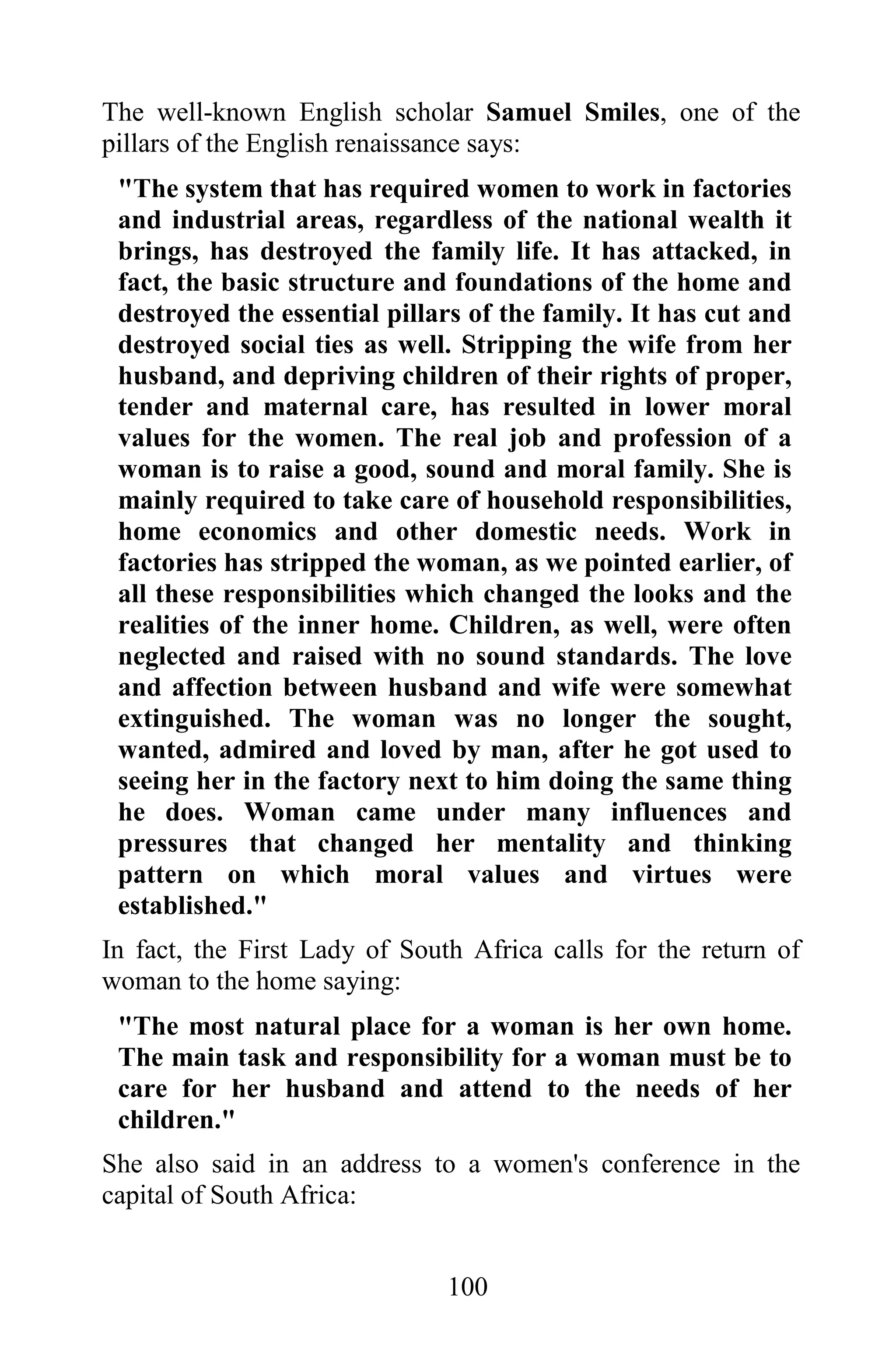 The well-known English scholar Samuel Smiles, one of the
pillars of the English renaissance says:
 "The system that has required women to work in factories
 and industrial areas, regardless of the national wealth it
 brings, has destroyed the family life. It has attacked, in
 fact, the basic structure and foundations of the home and
 destroyed the essential pillars of the family. It has cut and
 destroyed social ties as well. Stripping the wife from her
 husband, and depriving children of their rights of proper,
 tender and maternal care, has resulted in lower moral
 values for the women. The real job and profession of a
 woman is to raise a good, sound and moral family. She is
 mainly required to take care of household responsibilities,
 home economics and other domestic needs. Work in
 factories has stripped the woman, as we pointed earlier, of
 all these responsibilities which changed the looks and the
 realities of the inner home. Children, as well, were often
 neglected and raised with no sound standards. The love
 and affection between husband and wife were somewhat
 extinguished. The woman was no longer the sought,
 wanted, admired and loved by man, after he got used to
 seeing her in the factory next to him doing the same thing
 he does. Woman came under many influences and
 pressures that changed her mentality and thinking
 pattern on which moral values and virtues were
 established."
In fact, the First Lady of South Africa calls for the return of
woman to the home saying:
 "The most natural place for a woman is her own home.
 The main task and responsibility for a woman must be to
 care for her husband and attend to the needs of her
 children."
She also said in an address to a women's conference in the
capital of South Africa:


                               100
 