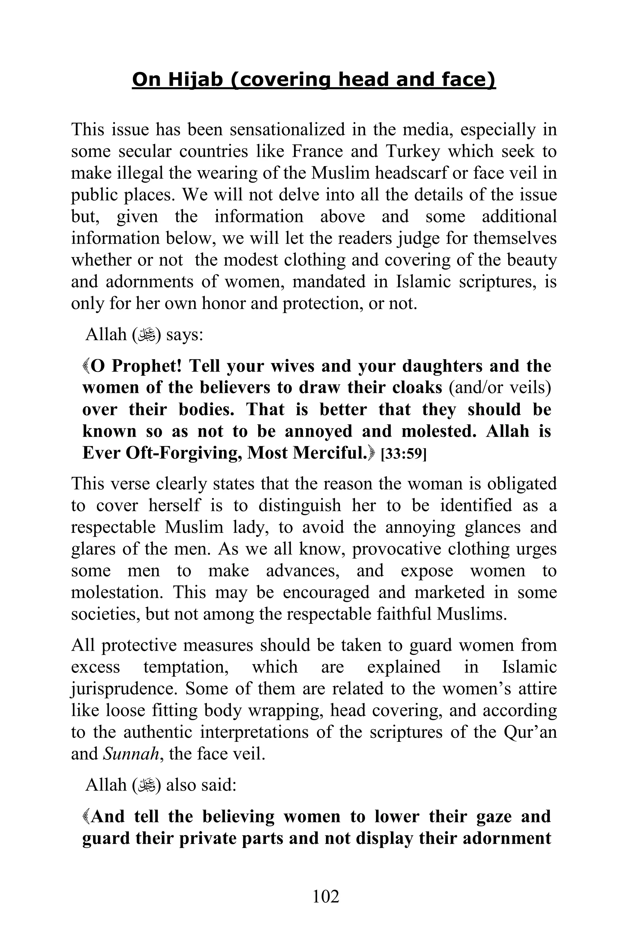 On Hijab (covering head and face)

This issue has been sensationalized in the media, especially in
some secular countries like France and Turkey which seek to
make illegal the wearing of the Muslim headscarf or face veil in
public places. We will not delve into all the details of the issue
but, given the information above and some additional
information below, we will let the readers judge for themselves
whether or not the modest clothing and covering of the beauty
and adornments of women, mandated in Islamic scriptures, is
only for her own honor and protection, or not.
 Allah () says:
 O Prophet! Tell your wives and your daughters and the
 women of the believers to draw their cloaks (and/or veils)
 over their bodies. That is better that they should be
 known so as not to be annoyed and molested. Allah is
 Ever Oft-Forgiving, Most Merciful. [33:59]
This verse clearly states that the reason the woman is obligated
to cover herself is to distinguish her to be identified as a
respectable Muslim lady, to avoid the annoying glances and
glares of the men. As we all know, provocative clothing urges
some men to make advances, and expose women to
molestation. This may be encouraged and marketed in some
societies, but not among the respectable faithful Muslims.
All protective measures should be taken to guard women from
excess temptation, which are explained in Islamic
jurisprudence. Some of them are related to the women’s attire
like loose fitting body wrapping, head covering, and according
to the authentic interpretations of the scriptures of the Qur’an
and Sunnah, the face veil.
 Allah () also said:
 And tell the believing women to lower their gaze and
 guard their private parts and not display their adornment


                                102
 