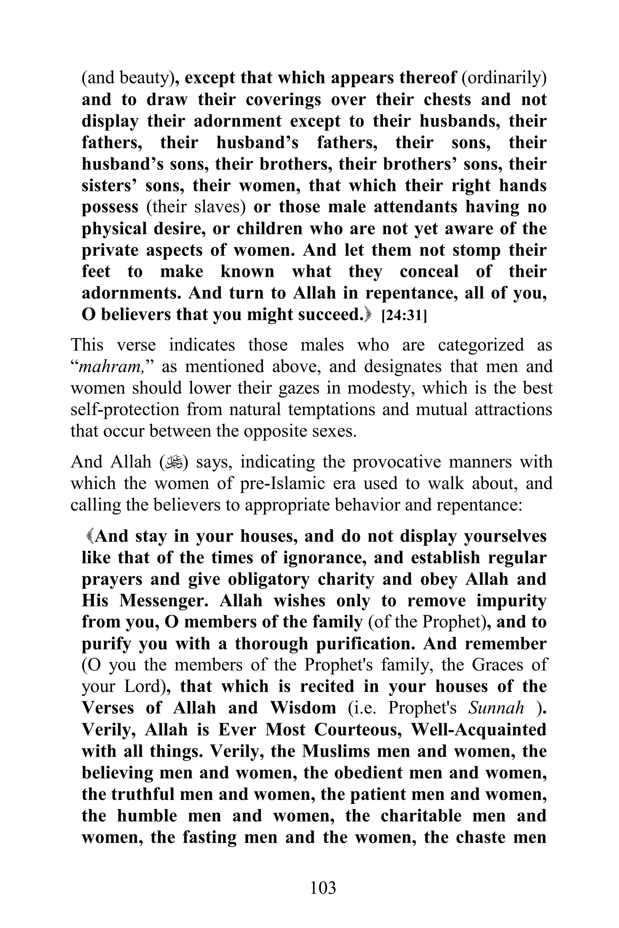 (and beauty), except that which appears thereof (ordinarily)
 and to draw their coverings over their chests and not
 display their adornment except to their husbands, their
 fathers, their husband’s fathers, their sons, their
 husband’s sons, their brothers, their brothers’ sons, their
 sisters’ sons, their women, that which their right hands
 possess (their slaves) or those male attendants having no
 physical desire, or children who are not yet aware of the
 private aspects of women. And let them not stomp their
 feet to make known what they conceal of their
 adornments. And turn to Allah in repentance, all of you,
 O believers that you might succeed. [24:31]
This verse indicates those males who are categorized as
“mahram,” as mentioned above, and designates that men and
women should lower their gazes in modesty, which is the best
self-protection from natural temptations and mutual attractions
that occur between the opposite sexes.
And Allah () says, indicating the provocative manners with
which the women of pre-Islamic era used to walk about, and
calling the believers to appropriate behavior and repentance:
  And stay in your houses, and do not display yourselves
 like that of the times of ignorance, and establish regular
 prayers and give obligatory charity and obey Allah and
 His Messenger. Allah wishes only to remove impurity
 from you, O members of the family (of the Prophet), and to
 purify you with a thorough purification. And remember
 (O you the members of the Prophet's family, the Graces of
 your Lord), that which is recited in your houses of the
 Verses of Allah and Wisdom (i.e. Prophet's Sunnah ).
 Verily, Allah is Ever Most Courteous, Well-Acquainted
 with all things. Verily, the Muslims men and women, the
 believing men and women, the obedient men and women,
 the truthful men and women, the patient men and women,
 the humble men and women, the charitable men and
 women, the fasting men and the women, the chaste men

                               103
 