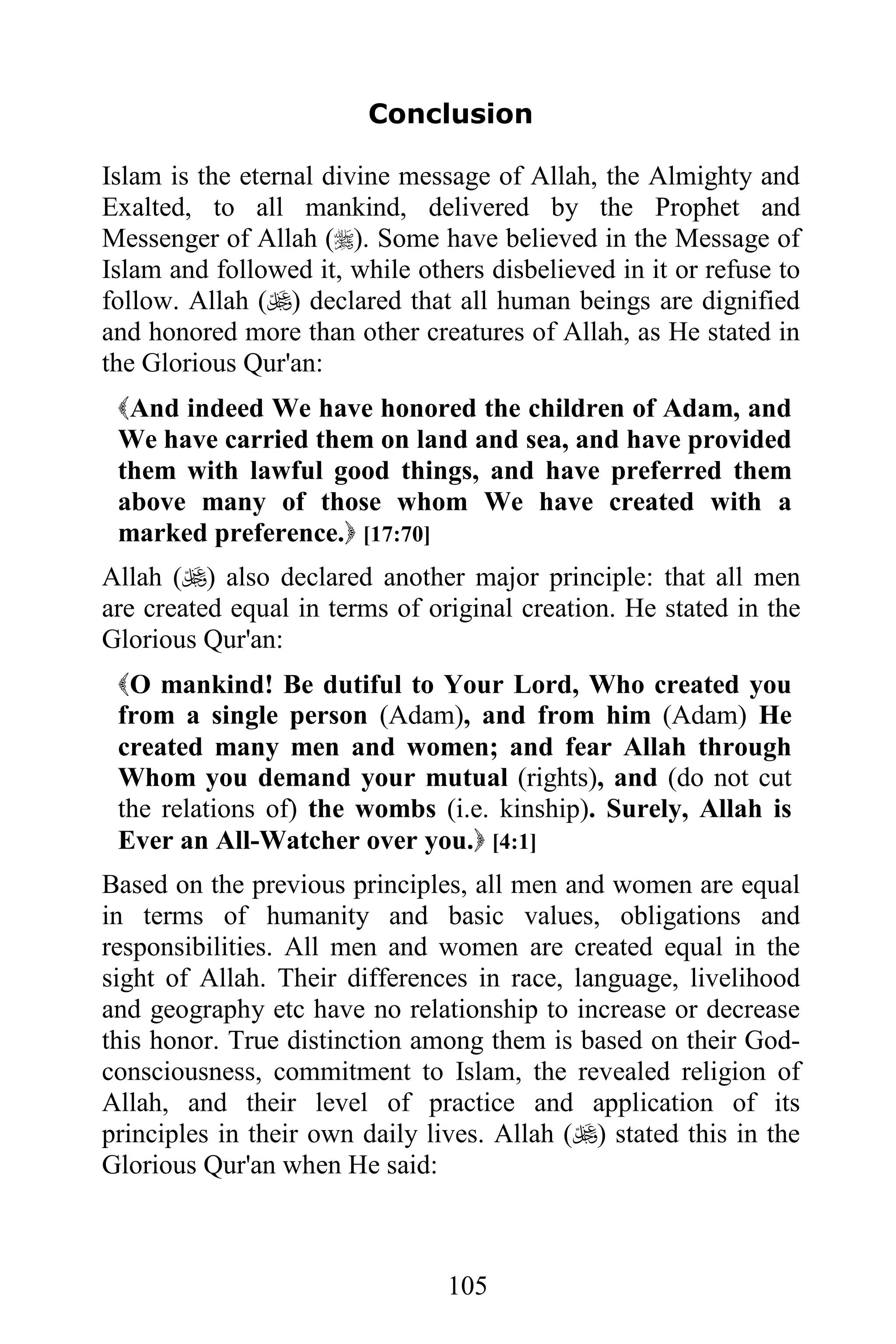 Conclusion

Islam is the eternal divine message of Allah, the Almighty and
Exalted, to all mankind, delivered by the Prophet and
Messenger of Allah (). Some have believed in the Message of
Islam and followed it, while others disbelieved in it or refuse to
follow. Allah () declared that all human beings are dignified
and honored more than other creatures of Allah, as He stated in
the Glorious Qur'an:
 And indeed We have honored the children of Adam, and
 We have carried them on land and sea, and have provided
 them with lawful good things, and have preferred them
 above many of those whom We have created with a
 marked preference. [17:70]
Allah () also declared another major principle: that all men
are created equal in terms of original creation. He stated in the
Glorious Qur'an:
 O mankind! Be dutiful to Your Lord, Who created you
 from a single person (Adam), and from him (Adam) He
 created many men and women; and fear Allah through
 Whom you demand your mutual (rights), and (do not cut
 the relations of) the wombs (i.e. kinship). Surely, Allah is
 Ever an All-Watcher over you. [4:1]
Based on the previous principles, all men and women are equal
in terms of humanity and basic values, obligations and
responsibilities. All men and women are created equal in the
sight of Allah. Their differences in race, language, livelihood
and geography etc have no relationship to increase or decrease
this honor. True distinction among them is based on their God-
consciousness, commitment to Islam, the revealed religion of
Allah, and their level of practice and application of its
principles in their own daily lives. Allah () stated this in the
Glorious Qur'an when He said:



                                105
 