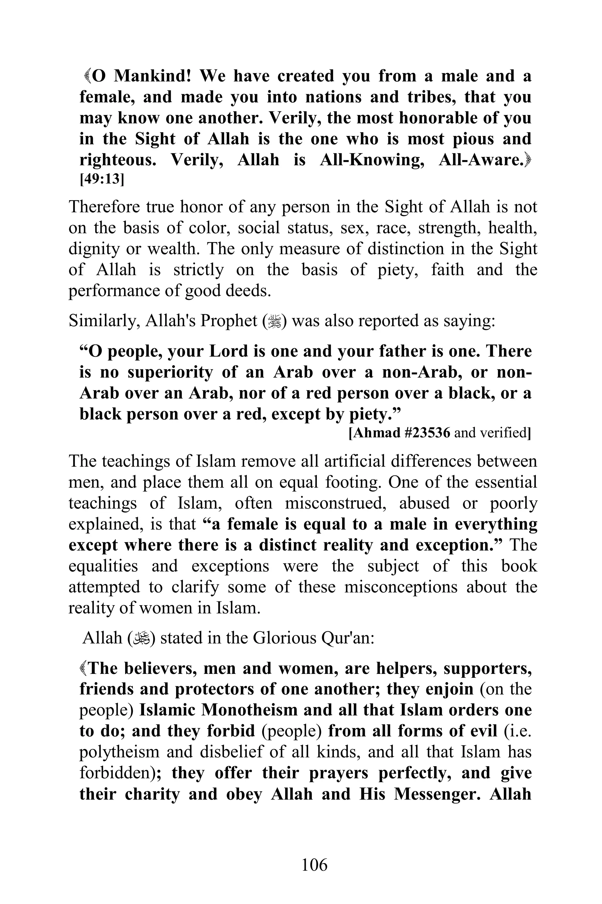 O Mankind! We have created you from a male and a
 female, and made you into nations and tribes, that you
 may know one another. Verily, the most honorable of you
 in the Sight of Allah is the one who is most pious and
 righteous. Verily, Allah is All-Knowing, All-Aware.
 [49:13]
Therefore true honor of any person in the Sight of Allah is not
on the basis of color, social status, sex, race, strength, health,
dignity or wealth. The only measure of distinction in the Sight
of Allah is strictly on the basis of piety, faith and the
performance of good deeds.
Similarly, Allah's Prophet () was also reported as saying:
 “O people, your Lord is one and your father is one. There
 is no superiority of an Arab over a non-Arab, or non-
 Arab over an Arab, nor of a red person over a black, or a
 black person over a red, except by piety.”
                                       [Ahmad #23536 and verified]
The teachings of Islam remove all artificial differences between
men, and place them all on equal footing. One of the essential
teachings of Islam, often misconstrued, abused or poorly
explained, is that “a female is equal to a male in everything
except where there is a distinct reality and exception.” The
equalities and exceptions were the subject of this book
attempted to clarify some of these misconceptions about the
reality of women in Islam.
 Allah () stated in the Glorious Qur'an:
 The believers, men and women, are helpers, supporters,
 friends and protectors of one another; they enjoin (on the
 people) Islamic Monotheism and all that Islam orders one
 to do; and they forbid (people) from all forms of evil (i.e.
 polytheism and disbelief of all kinds, and all that Islam has
 forbidden); they offer their prayers perfectly, and give
 their charity and obey Allah and His Messenger. Allah


                                106
 