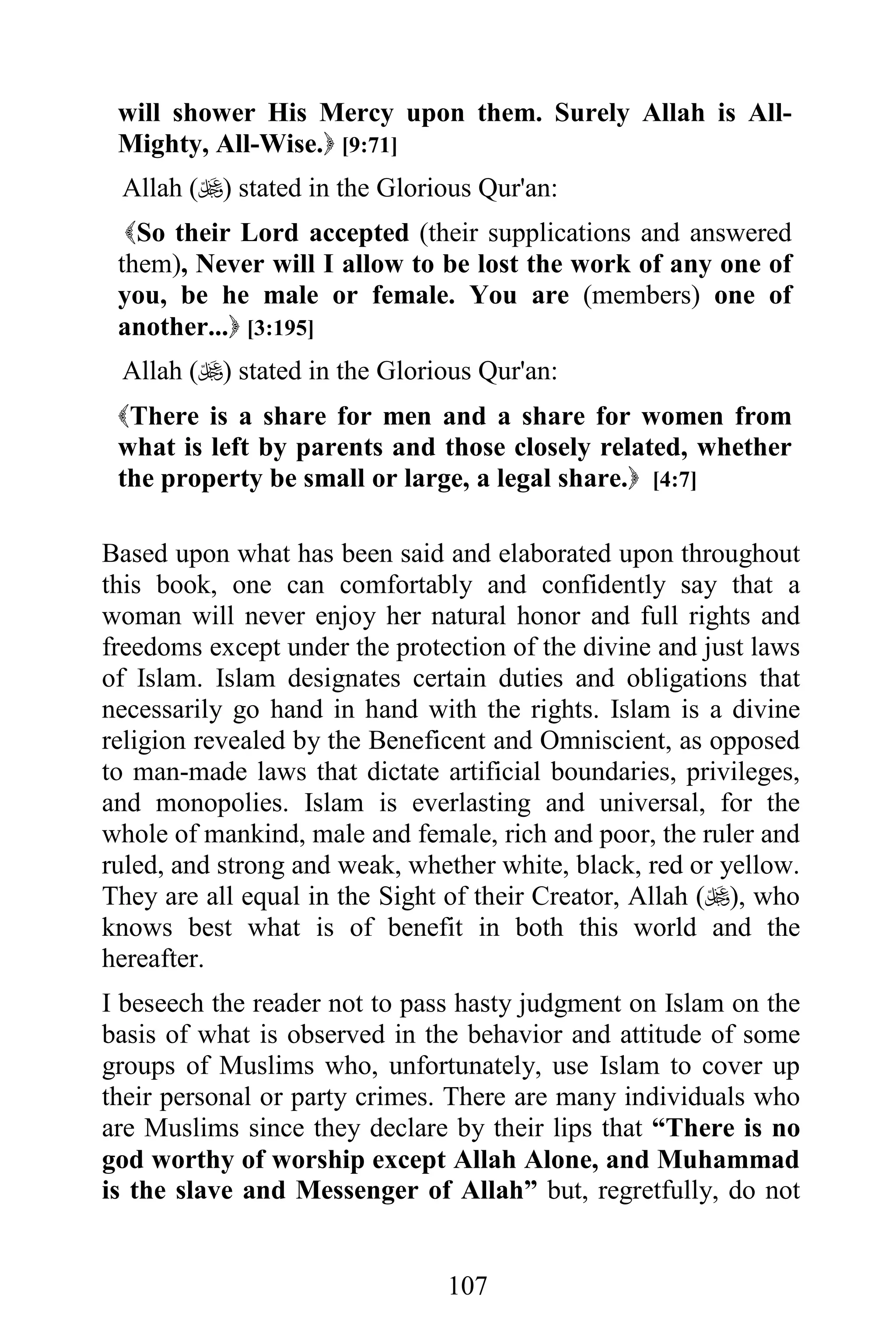 will shower His Mercy upon them. Surely Allah is All-
 Mighty, All-Wise. [9:71]
 Allah () stated in the Glorious Qur'an:
  So their Lord accepted (their supplications and answered
 them), Never will I allow to be lost the work of any one of
 you, be he male or female. You are (members) one of
 another... [3:195]
 Allah () stated in the Glorious Qur'an:
 There is a share for men and a share for women from
 what is left by parents and those closely related, whether
 the property be small or large, a legal share. [4:7]

Based upon what has been said and elaborated upon throughout
this book, one can comfortably and confidently say that a
woman will never enjoy her natural honor and full rights and
freedoms except under the protection of the divine and just laws
of Islam. Islam designates certain duties and obligations that
necessarily go hand in hand with the rights. Islam is a divine
religion revealed by the Beneficent and Omniscient, as opposed
to man-made laws that dictate artificial boundaries, privileges,
and monopolies. Islam is everlasting and universal, for the
whole of mankind, male and female, rich and poor, the ruler and
ruled, and strong and weak, whether white, black, red or yellow.
They are all equal in the Sight of their Creator, Allah (), who
knows best what is of benefit in both this world and the
hereafter.
I beseech the reader not to pass hasty judgment on Islam on the
basis of what is observed in the behavior and attitude of some
groups of Muslims who, unfortunately, use Islam to cover up
their personal or party crimes. There are many individuals who
are Muslims since they declare by their lips that “There is no
god worthy of worship except Allah Alone, and Muhammad
is the slave and Messenger of Allah” but, regretfully, do not


                               107
 