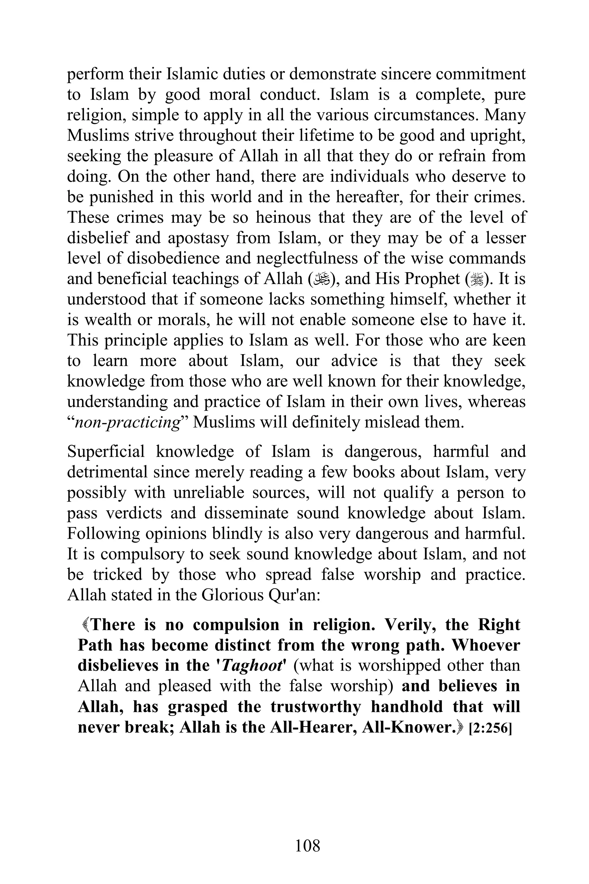 perform their Islamic duties or demonstrate sincere commitment
to Islam by good moral conduct. Islam is a complete, pure
religion, simple to apply in all the various circumstances. Many
Muslims strive throughout their lifetime to be good and upright,
seeking the pleasure of Allah in all that they do or refrain from
doing. On the other hand, there are individuals who deserve to
be punished in this world and in the hereafter, for their crimes.
These crimes may be so heinous that they are of the level of
disbelief and apostasy from Islam, or they may be of a lesser
level of disobedience and neglectfulness of the wise commands
and beneficial teachings of Allah (), and His Prophet (). It is
understood that if someone lacks something himself, whether it
is wealth or morals, he will not enable someone else to have it.
This principle applies to Islam as well. For those who are keen
to learn more about Islam, our advice is that they seek
knowledge from those who are well known for their knowledge,
understanding and practice of Islam in their own lives, whereas
“non-practicing” Muslims will definitely mislead them.
Superficial knowledge of Islam is dangerous, harmful and
detrimental since merely reading a few books about Islam, very
possibly with unreliable sources, will not qualify a person to
pass verdicts and disseminate sound knowledge about Islam.
Following opinions blindly is also very dangerous and harmful.
It is compulsory to seek sound knowledge about Islam, and not
be tricked by those who spread false worship and practice.
Allah stated in the Glorious Qur'an:
 There is no compulsion in religion. Verily, the Right
 Path has become distinct from the wrong path. Whoever
 disbelieves in the 'Taghoot' (what is worshipped other than
 Allah and pleased with the false worship) and believes in
 Allah, has grasped the trustworthy handhold that will
 never break; Allah is the All-Hearer, All-Knower. [2:256]




                                108
 