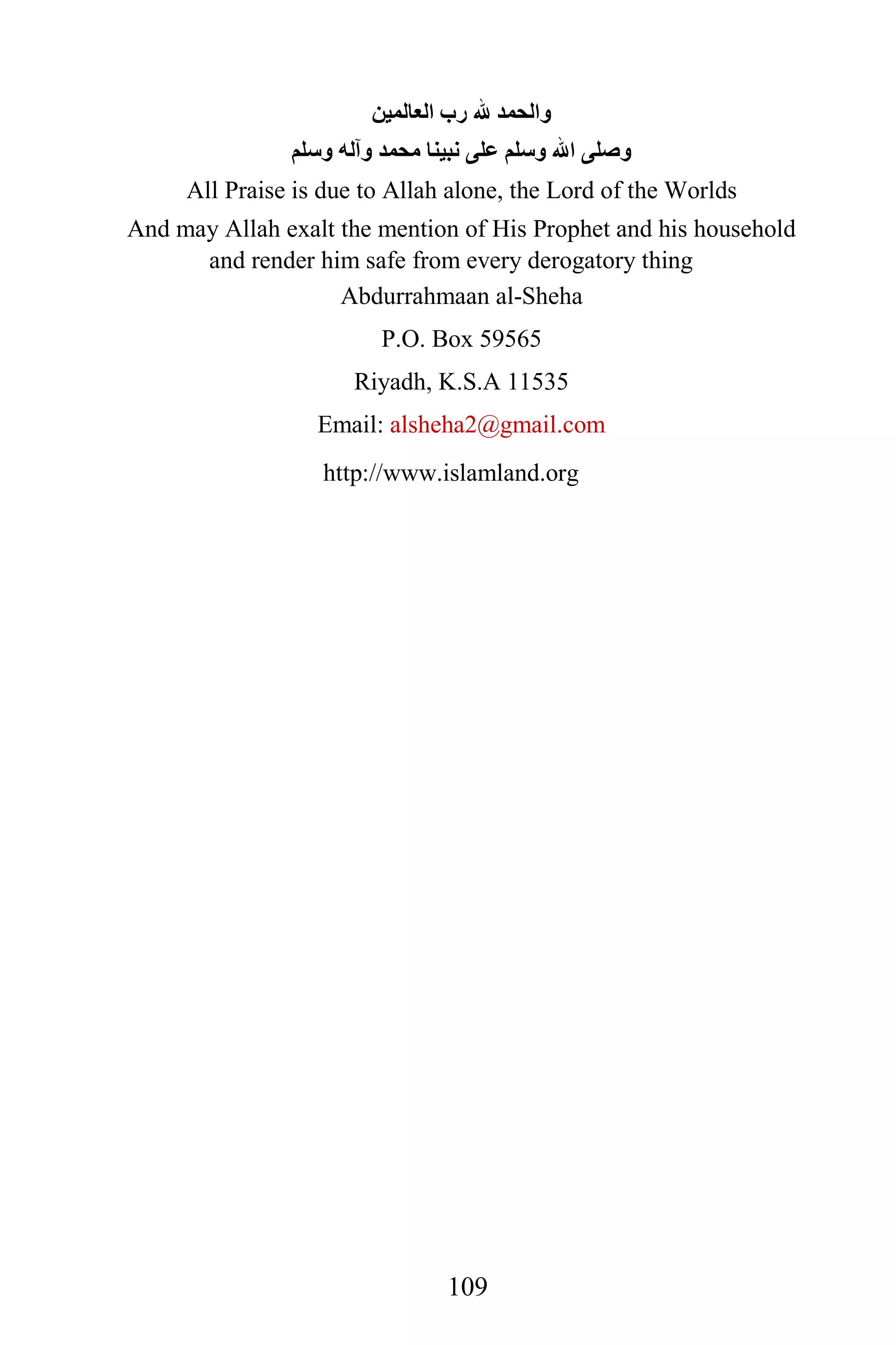 ‫ﻭﺍﻟﺤﻤﺪ ﷲ ﺭﺏ ﺍﻟﻌﺎﻟﻤﻴﻦ‬
               ‫ﻭﺻﻠﻰ ﺍﷲ ﻭﺳﻠﻢ ﻋﻠﻰ ﻧﺒﻴﻨﺎ ﻣﺤﻤﺪ ﻭﺁﻟﻪ ﻭﺳﻠﻢ‬
     All Praise is due to Allah alone, the Lord of the Worlds
And may Allah exalt the mention of His Prophet and his household
      and render him safe from every derogatory thing
                    Abdurrahmaan al-Sheha
                        P.O. Box 59565
                      Riyadh, K.S.A 11535
                  Email: alsheha2@gmail.com
                         0T                      0T




                  http://www.islamland.org




                               109
 