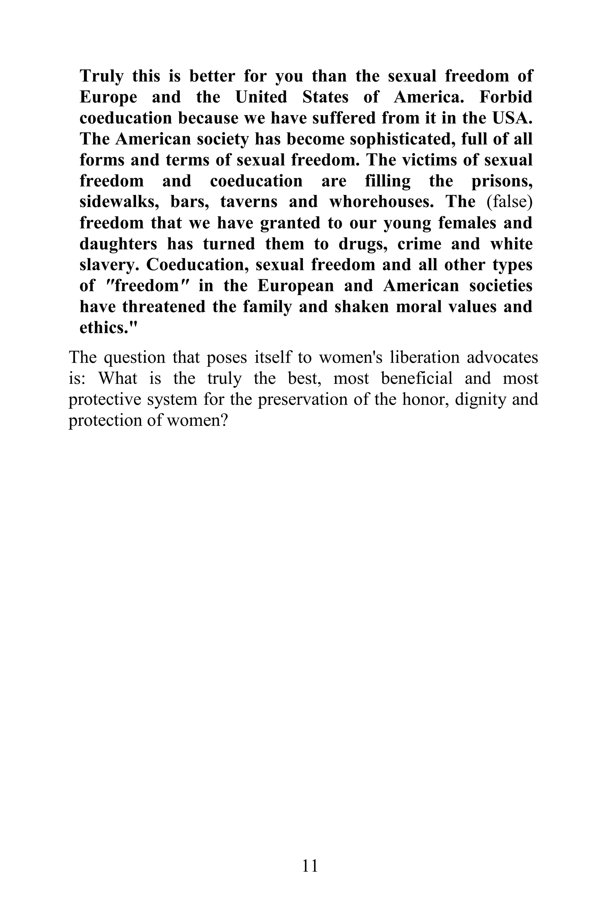 Truly this is better for you than the sexual freedom of
 Europe and the United States of America. Forbid
 coeducation because we have suffered from it in the USA.
 The American society has become sophisticated, full of all
 forms and terms of sexual freedom. The victims of sexual
 freedom and coeducation are filling the prisons,
 sidewalks, bars, taverns and whorehouses. The (false)
 freedom that we have granted to our young females and
 daughters has turned them to drugs, crime and white
 slavery. Coeducation, sexual freedom and all other types
 of "freedom" in the European and American societies
 have threatened the family and shaken moral values and
 ethics."
The question that poses itself to women's liberation advocates
is: What is the truly the best, most beneficial and most
protective system for the preservation of the honor, dignity and
protection of women?




                               11
 