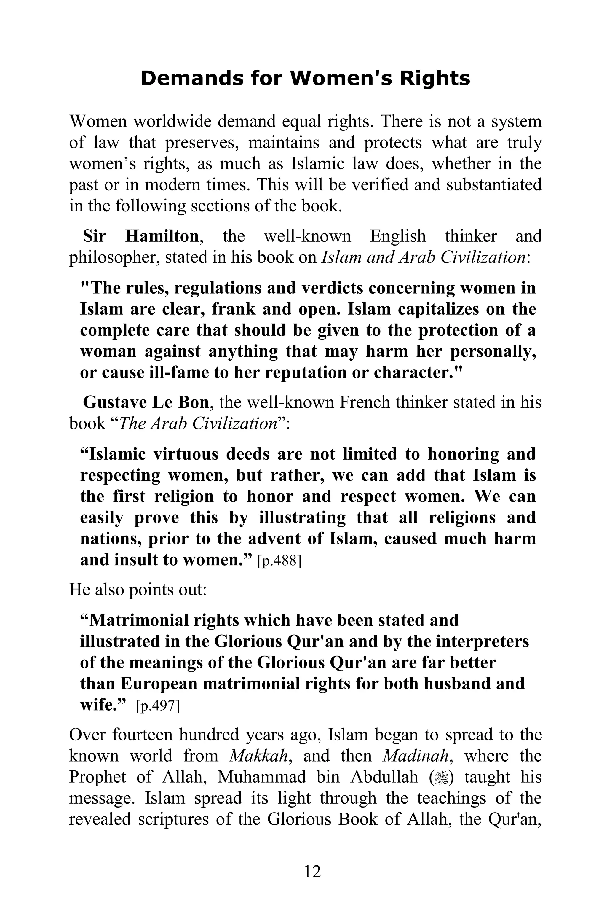 Demands for Women's Rights

Women worldwide demand equal rights. There is not a system
of law that preserves, maintains and protects what are truly
women’s rights, as much as Islamic law does, whether in the
past or in modern times. This will be verified and substantiated
in the following sections of the book.
  Sir Hamilton, the well-known English thinker and
philosopher, stated in his book on Islam and Arab Civilization:
 "The rules, regulations and verdicts concerning women in
 Islam are clear, frank and open. Islam capitalizes on the
 complete care that should be given to the protection of a
 woman against anything that may harm her personally,
 or cause ill-fame to her reputation or character."
 Gustave Le Bon, the well-known French thinker stated in his
book “The Arab Civilization”:
 “Islamic virtuous deeds are not limited to honoring and
 respecting women, but rather, we can add that Islam is
 the first religion to honor and respect women. We can
 easily prove this by illustrating that all religions and
 nations, prior to the advent of Islam, caused much harm
 and insult to women.” [p.488]
He also points out:
 “Matrimonial rights which have been stated and
 illustrated in the Glorious Qur'an and by the interpreters
 of the meanings of the Glorious Qur'an are far better
 than European matrimonial rights for both husband and
 wife.” [p.497]
Over fourteen hundred years ago, Islam began to spread to the
known world from Makkah, and then Madinah, where the
Prophet of Allah, Muhammad bin Abdullah () taught his
message. Islam spread its light through the teachings of the
revealed scriptures of the Glorious Book of Allah, the Qur'an,

                               12
 