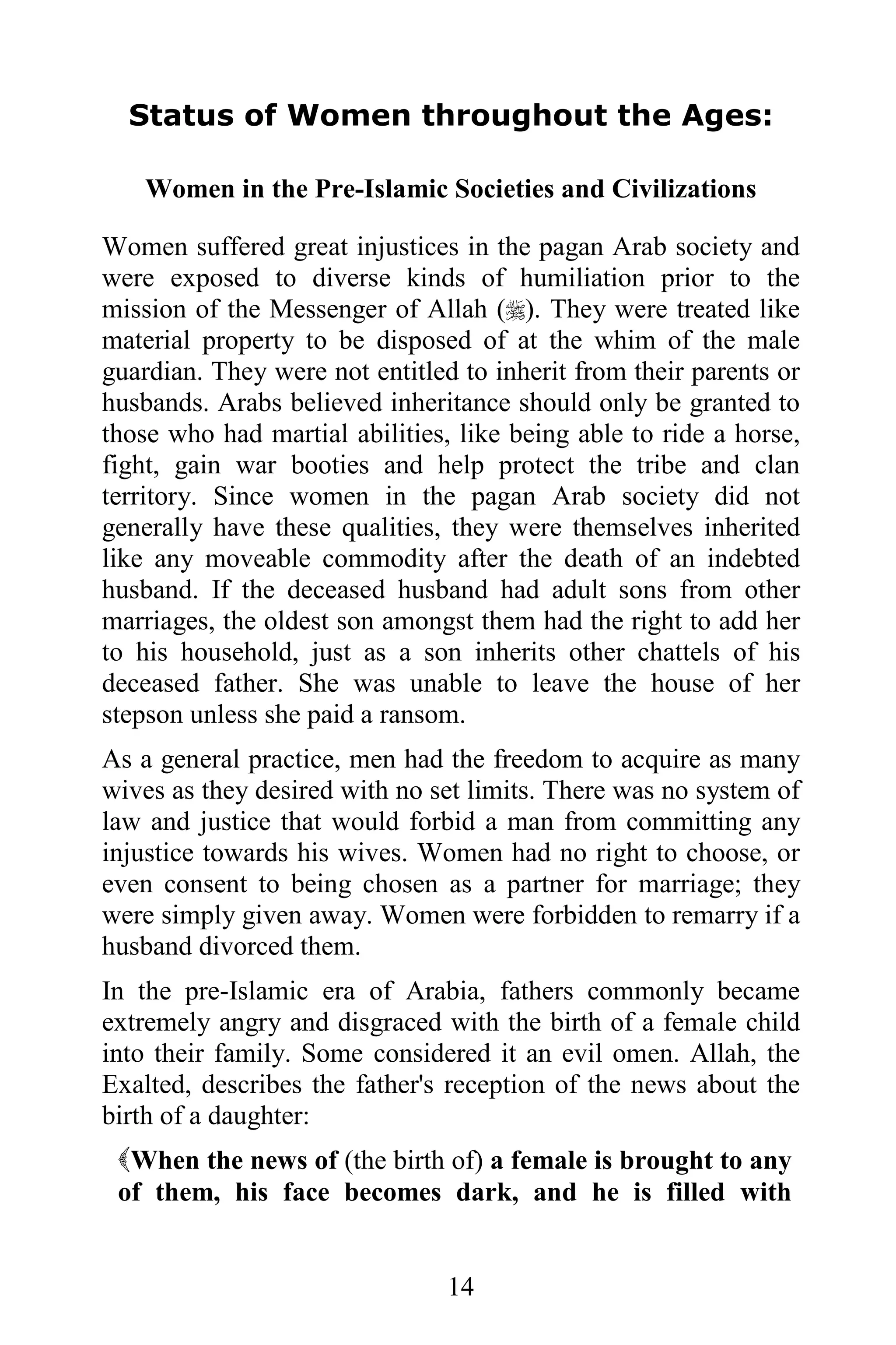 Status of Women throughout the Ages:

    Women in the Pre-Islamic Societies and Civilizations

Women suffered great injustices in the pagan Arab society and
were exposed to diverse kinds of humiliation prior to the
mission of the Messenger of Allah (). They were treated like
material property to be disposed of at the whim of the male
guardian. They were not entitled to inherit from their parents or
husbands. Arabs believed inheritance should only be granted to
those who had martial abilities, like being able to ride a horse,
fight, gain war booties and help protect the tribe and clan
territory. Since women in the pagan Arab society did not
generally have these qualities, they were themselves inherited
like any moveable commodity after the death of an indebted
husband. If the deceased husband had adult sons from other
marriages, the oldest son amongst them had the right to add her
to his household, just as a son inherits other chattels of his
deceased father. She was unable to leave the house of her
stepson unless she paid a ransom.
As a general practice, men had the freedom to acquire as many
wives as they desired with no set limits. There was no system of
law and justice that would forbid a man from committing any
injustice towards his wives. Women had no right to choose, or
even consent to being chosen as a partner for marriage; they
were simply given away. Women were forbidden to remarry if a
husband divorced them.
In the pre-Islamic era of Arabia, fathers commonly became
extremely angry and disgraced with the birth of a female child
into their family. Some considered it an evil omen. Allah, the
Exalted, describes the father's reception of the news about the
birth of a daughter:
 When the news of (the birth of) a female is brought to any
 of them, his face becomes dark, and he is filled with


                                14
 