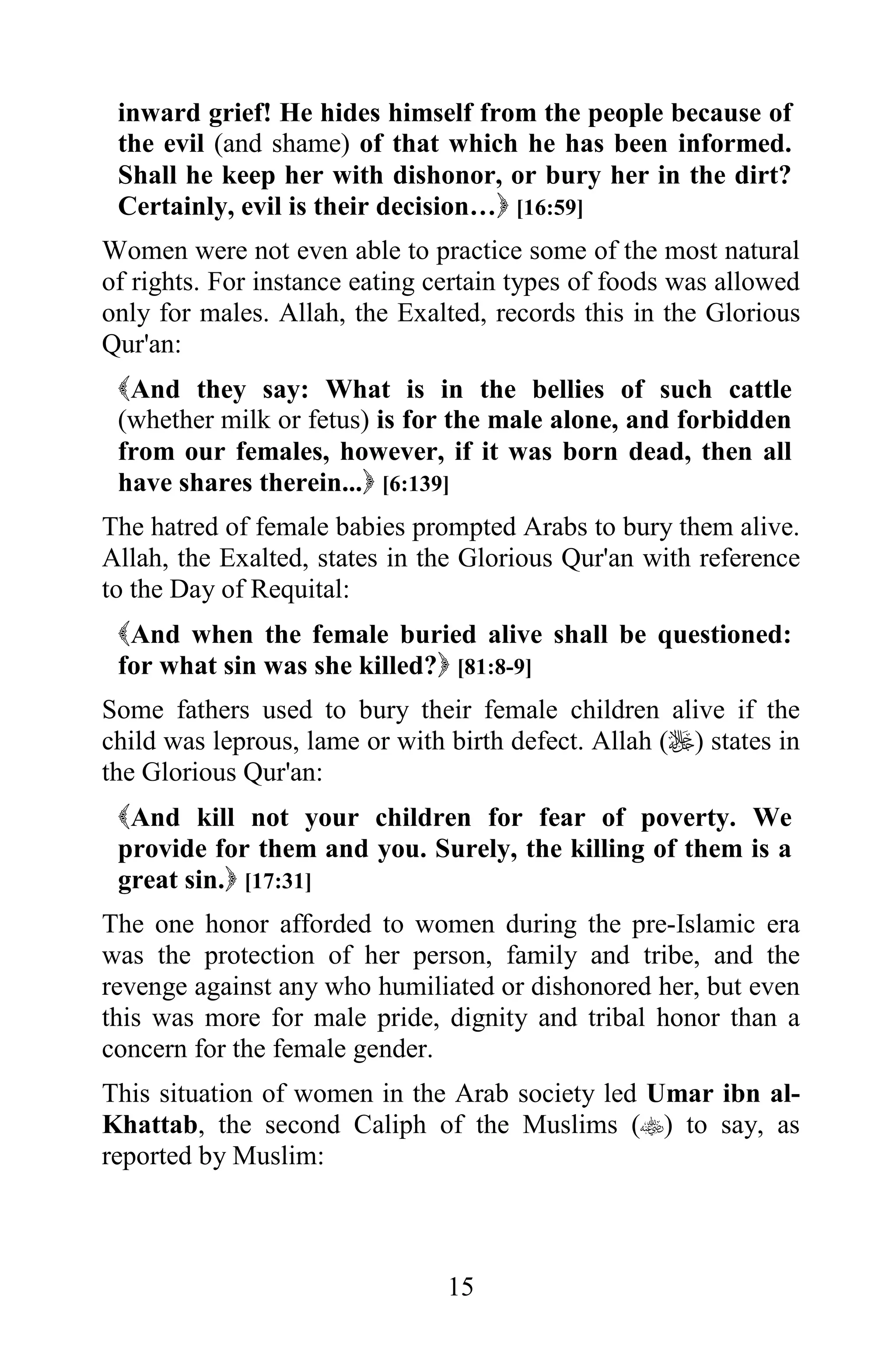 inward grief! He hides himself from the people because of
 the evil (and shame) of that which he has been informed.
 Shall he keep her with dishonor, or bury her in the dirt?
 Certainly, evil is their decision… [16:59]
Women were not even able to practice some of the most natural
of rights. For instance eating certain types of foods was allowed
only for males. Allah, the Exalted, records this in the Glorious
Qur'an:
 And they say: What is in the bellies of such cattle
 (whether milk or fetus) is for the male alone, and forbidden
 from our females, however, if it was born dead, then all
 have shares therein... [6:139]
The hatred of female babies prompted Arabs to bury them alive.
Allah, the Exalted, states in the Glorious Qur'an with reference
to the Day of Requital:
 And when the female buried alive shall be questioned:
 for what sin was she killed? [81:8-9]
Some fathers used to bury their female children alive if the
child was leprous, lame or with birth defect. Allah () states in
the Glorious Qur'an:
 And kill not your children for fear of poverty. We
 provide for them and you. Surely, the killing of them is a
 great sin. [17:31]
The one honor afforded to women during the pre-Islamic era
was the protection of her person, family and tribe, and the
revenge against any who humiliated or dishonored her, but even
this was more for male pride, dignity and tribal honor than a
concern for the female gender.
This situation of women in the Arab society led Umar ibn al-
Khattab, the second Caliph of the Muslims () to say, as
reported by Muslim:



                                15
 