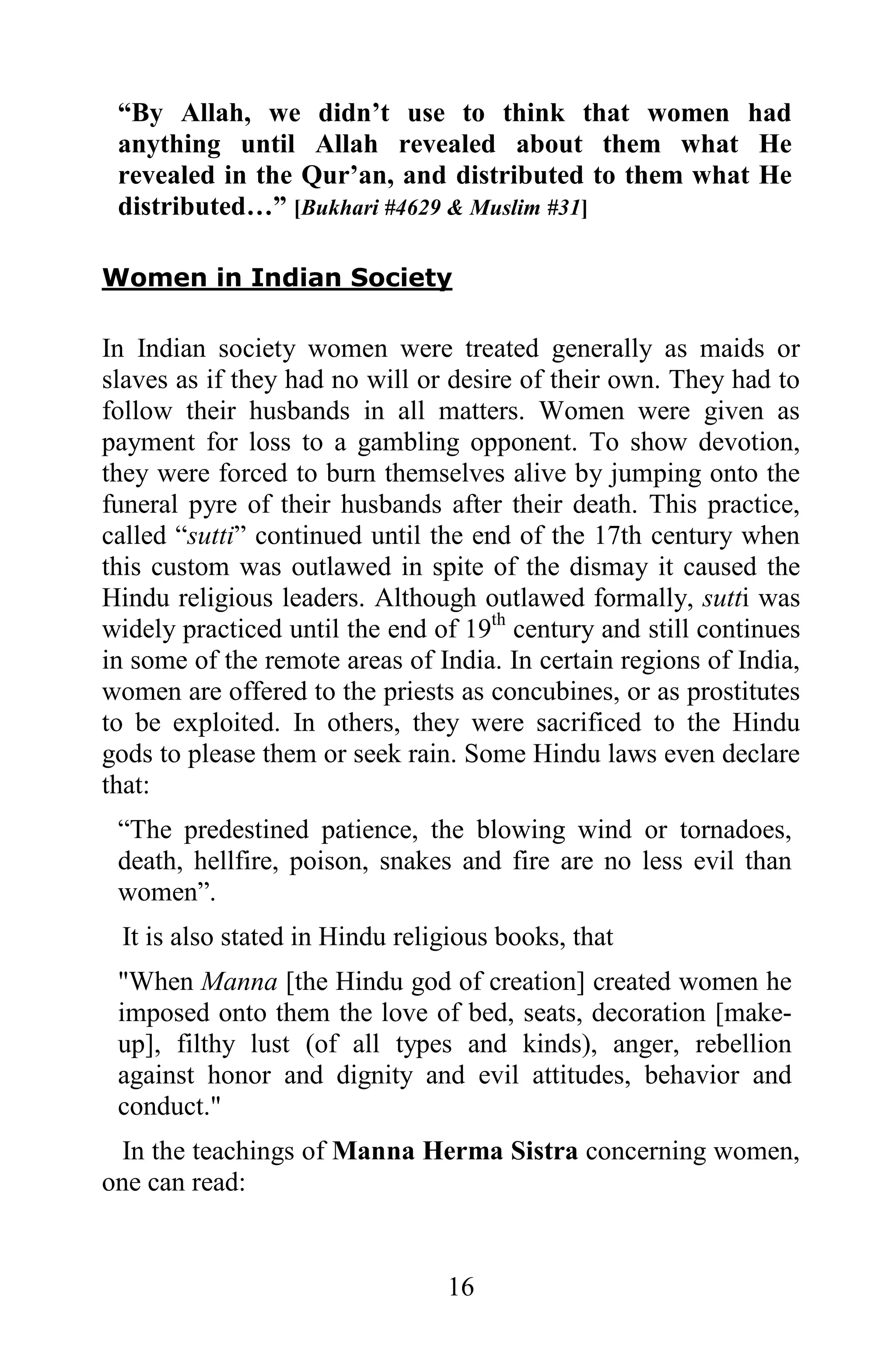 “By Allah, we didn’t use to think that women had
 anything until Allah revealed about them what He
 revealed in the Qur’an, and distributed to them what He
 distributed…” [Bukhari #4629 & Muslim #31]

Women in Indian Society

In Indian society women were treated generally as maids or
slaves as if they had no will or desire of their own. They had to
follow their husbands in all matters. Women were given as
payment for loss to a gambling opponent. To show devotion,
they were forced to burn themselves alive by jumping onto the
funeral pyre of their husbands after their death. This practice,
called “sutti” continued until the end of the 17th century when
this custom was outlawed in spite of the dismay it caused the
Hindu religious leaders. Although outlawed formally, sutti was
widely practiced until the end of 19th century and still continues
in some of the remote areas of India. In certain regions of India,
women are offered to the priests as concubines, or as prostitutes
to be exploited. In others, they were sacrificed to the Hindu
gods to please them or seek rain. Some Hindu laws even declare
that:
 “The predestined patience, the blowing wind or tornadoes,
 death, hellfire, poison, snakes and fire are no less evil than
 women”.
 It is also stated in Hindu religious books, that
 "When Manna [the Hindu god of creation] created women he
 imposed onto them the love of bed, seats, decoration [make-
 up], filthy lust (of all types and kinds), anger, rebellion
 against honor and dignity and evil attitudes, behavior and
 conduct."
  In the teachings of Manna Herma Sistra concerning women,
one can read:


                                16
 