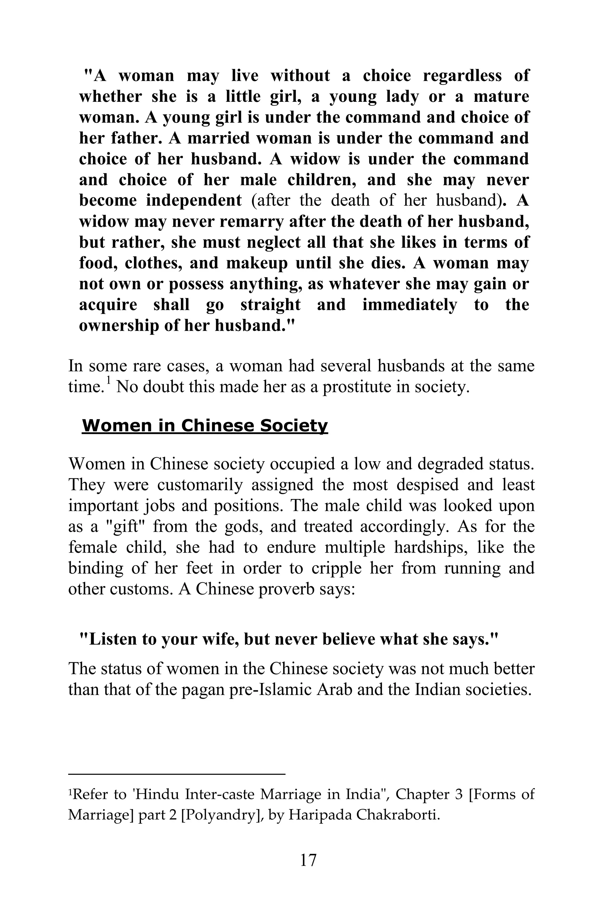 "A woman may live without a choice regardless of
    whether she is a little girl, a young lady or a mature
    woman. A young girl is under the command and choice of
    her father. A married woman is under the command and
    choice of her husband. A widow is under the command
    and choice of her male children, and she may never
    become independent (after the death of her husband). A
    widow may never remarry after the death of her husband,
    but rather, she must neglect all that she likes in terms of
    food, clothes, and makeup until she dies. A woman may
    not own or possess anything, as whatever she may gain or
    acquire shall go straight and immediately to the
    ownership of her husband."

In some rare cases, a woman had several husbands at the same
time. 1 No doubt this made her as a prostitute in society.

    Women in Chinese Society

Women in Chinese society occupied a low and degraded status.
They were customarily assigned the most despised and least
important jobs and positions. The male child was looked upon
as a "gift" from the gods, and treated accordingly. As for the
female child, she had to endure multiple hardships, like the
binding of her feet in order to cripple her from running and
other customs. A Chinese proverb says:

    "Listen to your wife, but never believe what she says."
The status of women in the Chinese society was not much better
than that of the pagan pre-Islamic Arab and the Indian societies.




Refer to 'Hindu Inter-caste Marriage in India", Chapter 3 [Forms of
1

Marriage] part 2 [Polyandry], by Haripada Chakraborti.


                                 17
 