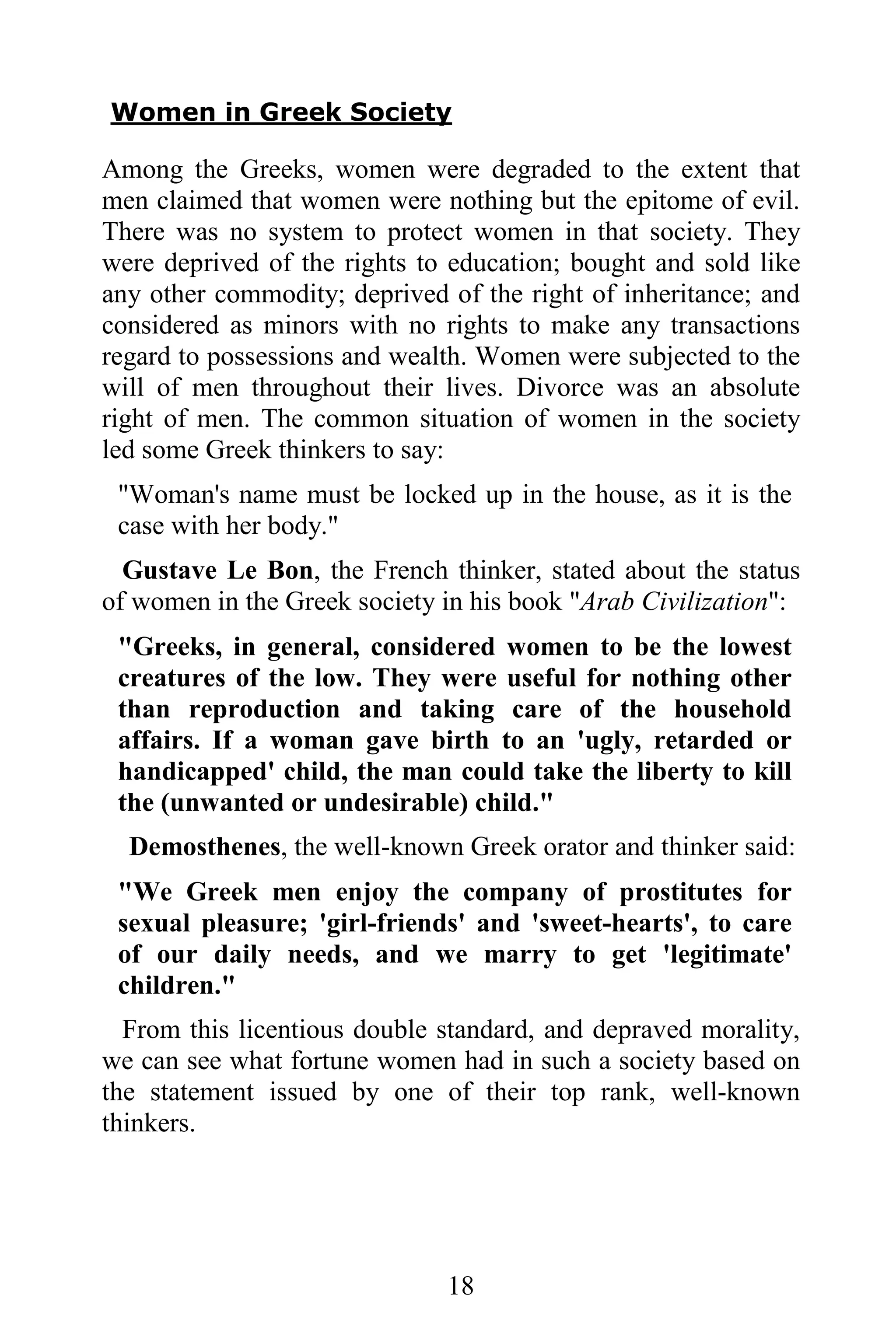Women in Greek Society

Among the Greeks, women were degraded to the extent that
men claimed that women were nothing but the epitome of evil.
There was no system to protect women in that society. They
were deprived of the rights to education; bought and sold like
any other commodity; deprived of the right of inheritance; and
considered as minors with no rights to make any transactions
regard to possessions and wealth. Women were subjected to the
will of men throughout their lives. Divorce was an absolute
right of men. The common situation of women in the society
led some Greek thinkers to say:
 "Woman's name must be locked up in the house, as it is the
 case with her body."
  Gustave Le Bon, the French thinker, stated about the status
of women in the Greek society in his book "Arab Civilization":
 "Greeks, in general, considered women to be the lowest
 creatures of the low. They were useful for nothing other
 than reproduction and taking care of the household
 affairs. If a woman gave birth to an 'ugly, retarded or
 handicapped' child, the man could take the liberty to kill
 the (unwanted or undesirable) child."
  Demosthenes, the well-known Greek orator and thinker said:
 "We Greek men enjoy the company of prostitutes for
 sexual pleasure; 'girl-friends' and 'sweet-hearts', to care
 of our daily needs, and we marry to get 'legitimate'
 children."
  From this licentious double standard, and depraved morality,
we can see what fortune women had in such a society based on
the statement issued by one of their top rank, well-known
thinkers.




                              18
 