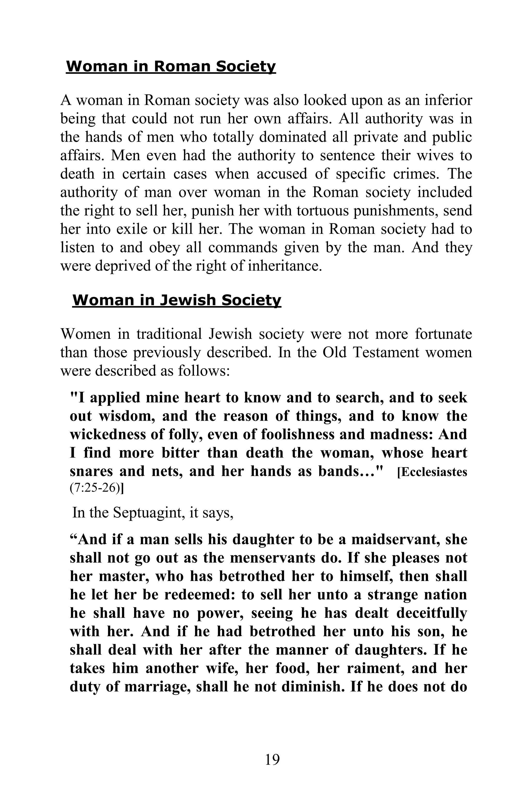 Woman in Roman Society

A woman in Roman society was also looked upon as an inferior
being that could not run her own affairs. All authority was in
the hands of men who totally dominated all private and public
affairs. Men even had the authority to sentence their wives to
death in certain cases when accused of specific crimes. The
authority of man over woman in the Roman society included
the right to sell her, punish her with tortuous punishments, send
her into exile or kill her. The woman in Roman society had to
listen to and obey all commands given by the man. And they
were deprived of the right of inheritance.

 Woman in Jewish Society

Women in traditional Jewish society were not more fortunate
than those previously described. In the Old Testament women
were described as follows:
 "I applied mine heart to know and to search, and to seek
 out wisdom, and the reason of things, and to know the
 wickedness of folly, even of foolishness and madness: And
 I find more bitter than death the woman, whose heart
 snares and nets, and her hands as bands…" [Ecclesiastes
 (7:25-26)]
 In the Septuagint, it says,
 “And if a man sells his daughter to be a maidservant, she
 shall not go out as the menservants do. If she pleases not
 her master, who has betrothed her to himself, then shall
 he let her be redeemed: to sell her unto a strange nation
 he shall have no power, seeing he has dealt deceitfully
 with her. And if he had betrothed her unto his son, he
 shall deal with her after the manner of daughters. If he
 takes him another wife, her food, her raiment, and her
 duty of marriage, shall he not diminish. If he does not do



                                19
 