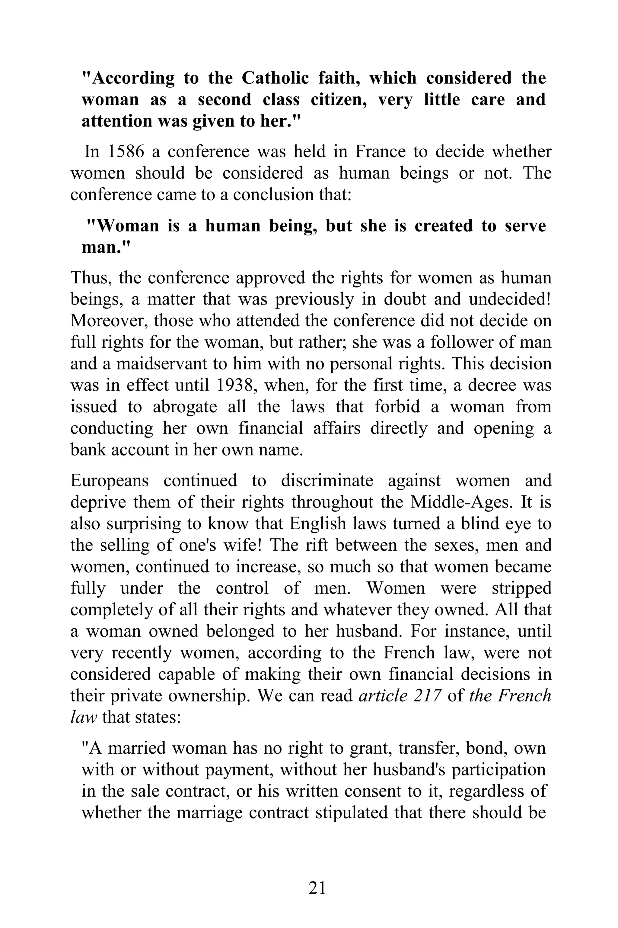 "According to the Catholic faith, which considered the
 woman as a second class citizen, very little care and
 attention was given to her."
  In 1586 a conference was held in France to decide whether
women should be considered as human beings or not. The
conference came to a conclusion that:
 "Woman is a human being, but she is created to serve
 man."
Thus, the conference approved the rights for women as human
beings, a matter that was previously in doubt and undecided!
Moreover, those who attended the conference did not decide on
full rights for the woman, but rather; she was a follower of man
and a maidservant to him with no personal rights. This decision
was in effect until 1938, when, for the first time, a decree was
issued to abrogate all the laws that forbid a woman from
conducting her own financial affairs directly and opening a
bank account in her own name.
Europeans continued to discriminate against women and
deprive them of their rights throughout the Middle-Ages. It is
also surprising to know that English laws turned a blind eye to
the selling of one's wife! The rift between the sexes, men and
women, continued to increase, so much so that women became
fully under the control of men. Women were stripped
completely of all their rights and whatever they owned. All that
a woman owned belonged to her husband. For instance, until
very recently women, according to the French law, were not
considered capable of making their own financial decisions in
their private ownership. We can read article 217 of the French
law that states:
 "A married woman has no right to grant, transfer, bond, own
 with or without payment, without her husband's participation
 in the sale contract, or his written consent to it, regardless of
 whether the marriage contract stipulated that there should be



                                21
 