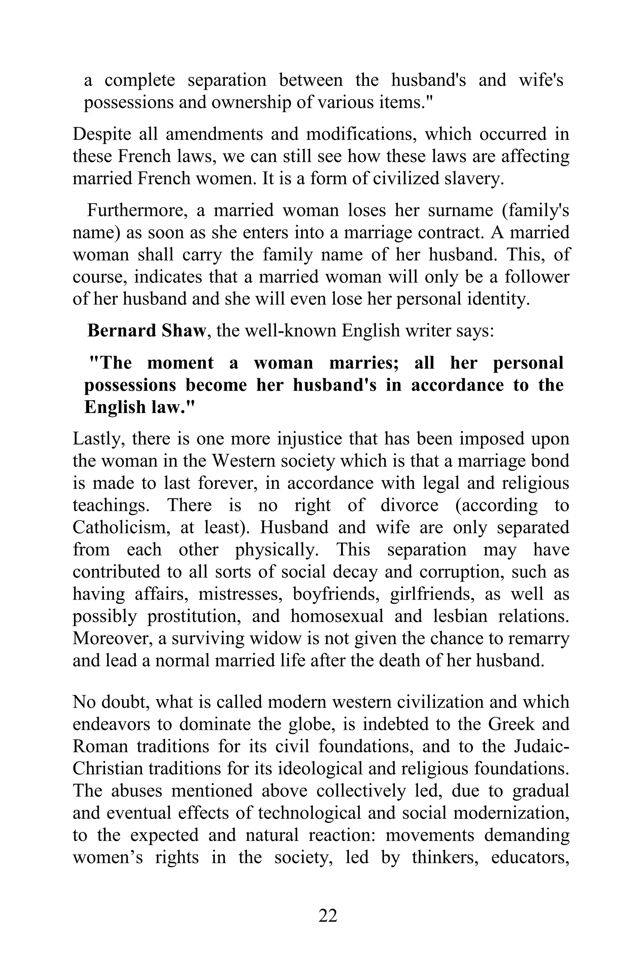 a complete separation between the husband's and wife's
 possessions and ownership of various items."
Despite all amendments and modifications, which occurred in
these French laws, we can still see how these laws are affecting
married French women. It is a form of civilized slavery.
  Furthermore, a married woman loses her surname (family's
name) as soon as she enters into a marriage contract. A married
woman shall carry the family name of her husband. This, of
course, indicates that a married woman will only be a follower
of her husband and she will even lose her personal identity.
 Bernard Shaw, the well-known English writer says:
 "The moment a woman marries; all her personal
 possessions become her husband's in accordance to the
 English law."
Lastly, there is one more injustice that has been imposed upon
the woman in the Western society which is that a marriage bond
is made to last forever, in accordance with legal and religious
teachings. There is no right of divorce (according to
Catholicism, at least). Husband and wife are only separated
from each other physically. This separation may have
contributed to all sorts of social decay and corruption, such as
having affairs, mistresses, boyfriends, girlfriends, as well as
possibly prostitution, and homosexual and lesbian relations.
Moreover, a surviving widow is not given the chance to remarry
and lead a normal married life after the death of her husband.

No doubt, what is called modern western civilization and which
endeavors to dominate the globe, is indebted to the Greek and
Roman traditions for its civil foundations, and to the Judaic-
Christian traditions for its ideological and religious foundations.
The abuses mentioned above collectively led, due to gradual
and eventual effects of technological and social modernization,
to the expected and natural reaction: movements demanding
women’s rights in the society, led by thinkers, educators,


                                 22
 