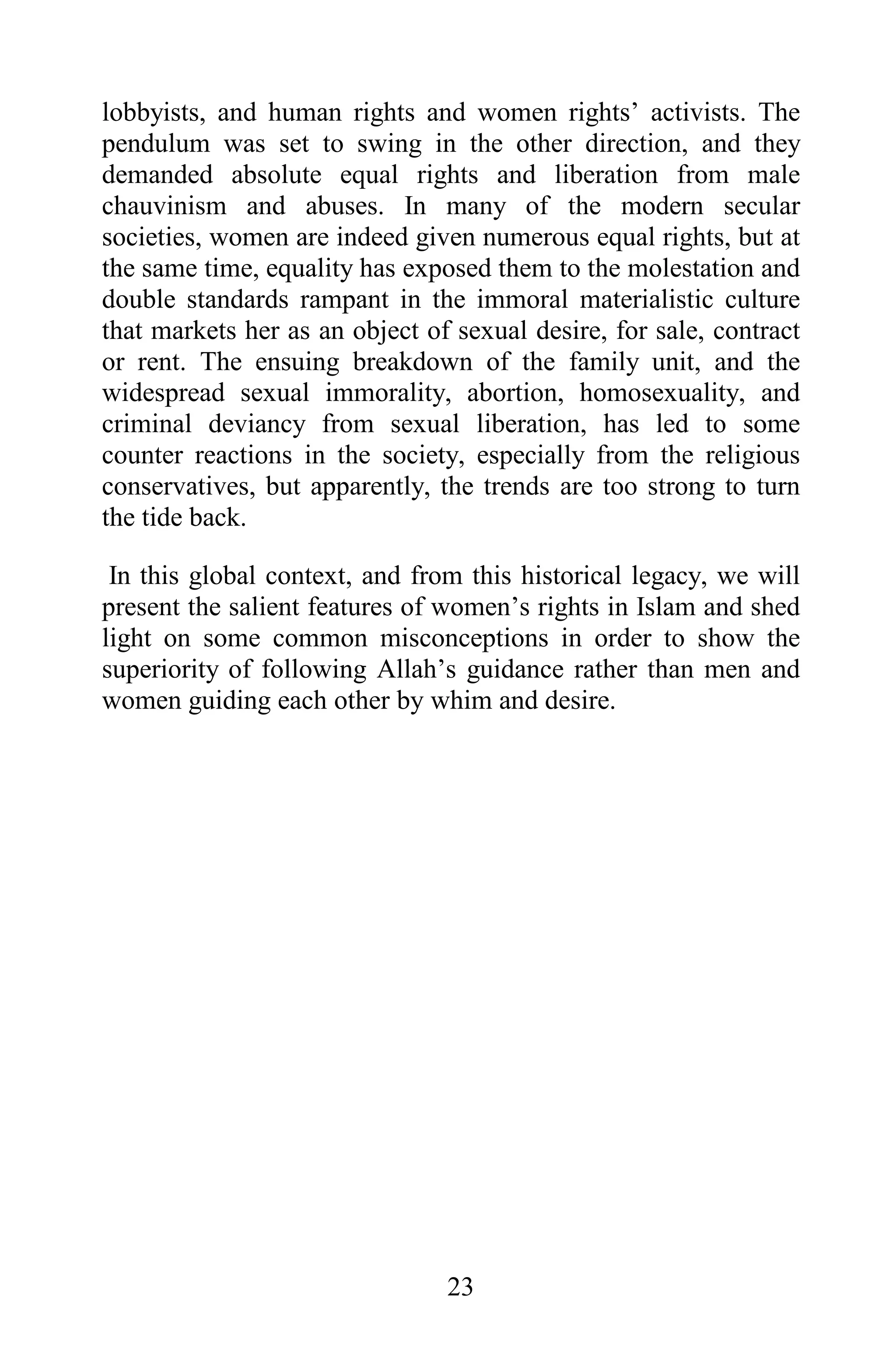 lobbyists, and human rights and women rights’ activists. The
pendulum was set to swing in the other direction, and they
demanded absolute equal rights and liberation from male
chauvinism and abuses. In many of the modern secular
societies, women are indeed given numerous equal rights, but at
the same time, equality has exposed them to the molestation and
double standards rampant in the immoral materialistic culture
that markets her as an object of sexual desire, for sale, contract
or rent. The ensuing breakdown of the family unit, and the
widespread sexual immorality, abortion, homosexuality, and
criminal deviancy from sexual liberation, has led to some
counter reactions in the society, especially from the religious
conservatives, but apparently, the trends are too strong to turn
the tide back.

 In this global context, and from this historical legacy, we will
present the salient features of women’s rights in Islam and shed
light on some common misconceptions in order to show the
superiority of following Allah’s guidance rather than men and
women guiding each other by whim and desire.




                                23
 