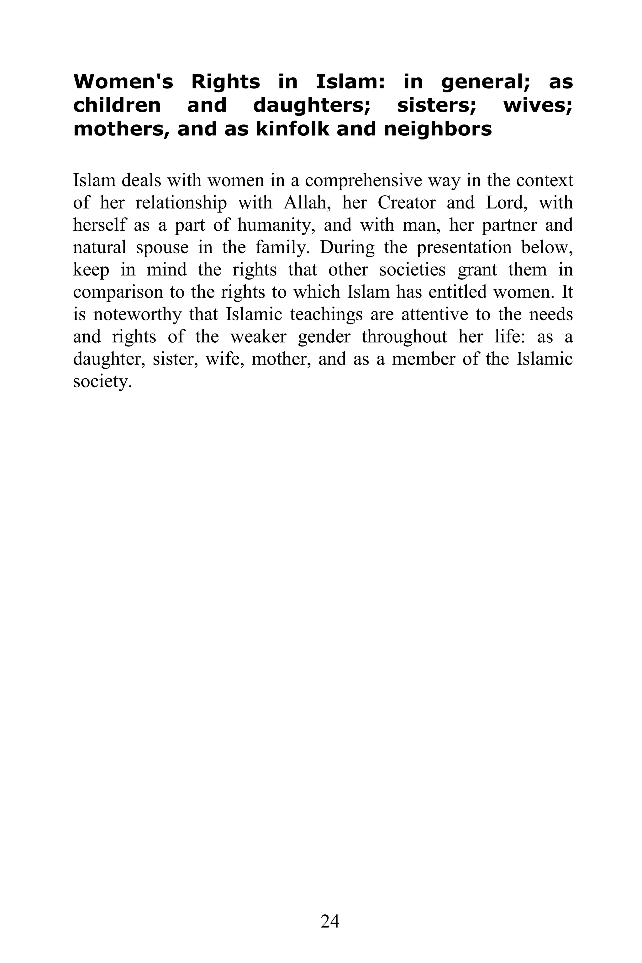 Women's Rights in Islam: in general; as
children and daughters; sisters; wives;
mothers, and as kinfolk and neighbors

Islam deals with women in a comprehensive way in the context
of her relationship with Allah, her Creator and Lord, with
herself as a part of humanity, and with man, her partner and
natural spouse in the family. During the presentation below,
keep in mind the rights that other societies grant them in
comparison to the rights to which Islam has entitled women. It
is noteworthy that Islamic teachings are attentive to the needs
and rights of the weaker gender throughout her life: as a
daughter, sister, wife, mother, and as a member of the Islamic
society.




                               24
 