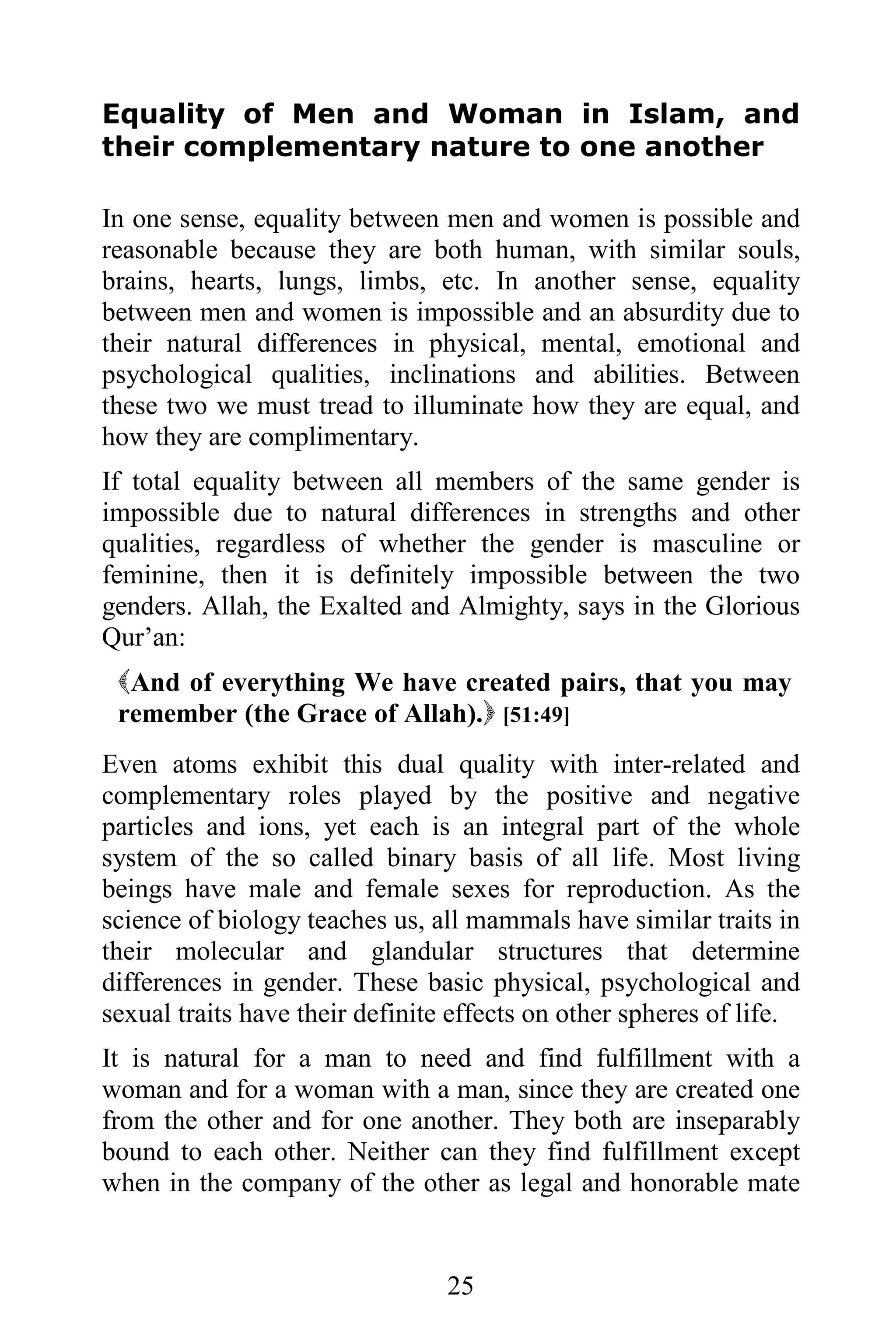 Equality of Men and Woman in Islam, and
their complementary nature to one another

In one sense, equality between men and women is possible and
reasonable because they are both human, with similar souls,
brains, hearts, lungs, limbs, etc. In another sense, equality
between men and women is impossible and an absurdity due to
their natural differences in physical, mental, emotional and
psychological qualities, inclinations and abilities. Between
these two we must tread to illuminate how they are equal, and
how they are complimentary.
If total equality between all members of the same gender is
impossible due to natural differences in strengths and other
qualities, regardless of whether the gender is masculine or
feminine, then it is definitely impossible between the two
genders. Allah, the Exalted and Almighty, says in the Glorious
Qur’an:
 And of everything We have created pairs, that you may
 remember (the Grace of Allah). [51:49]
Even atoms exhibit this dual quality with inter-related and
complementary roles played by the positive and negative
particles and ions, yet each is an integral part of the whole
system of the so called binary basis of all life. Most living
beings have male and female sexes for reproduction. As the
science of biology teaches us, all mammals have similar traits in
their molecular and glandular structures that determine
differences in gender. These basic physical, psychological and
sexual traits have their definite effects on other spheres of life.
It is natural for a man to need and find fulfillment with a
woman and for a woman with a man, since they are created one
from the other and for one another. They both are inseparably
bound to each other. Neither can they find fulfillment except
when in the company of the other as legal and honorable mate


                                 25
 