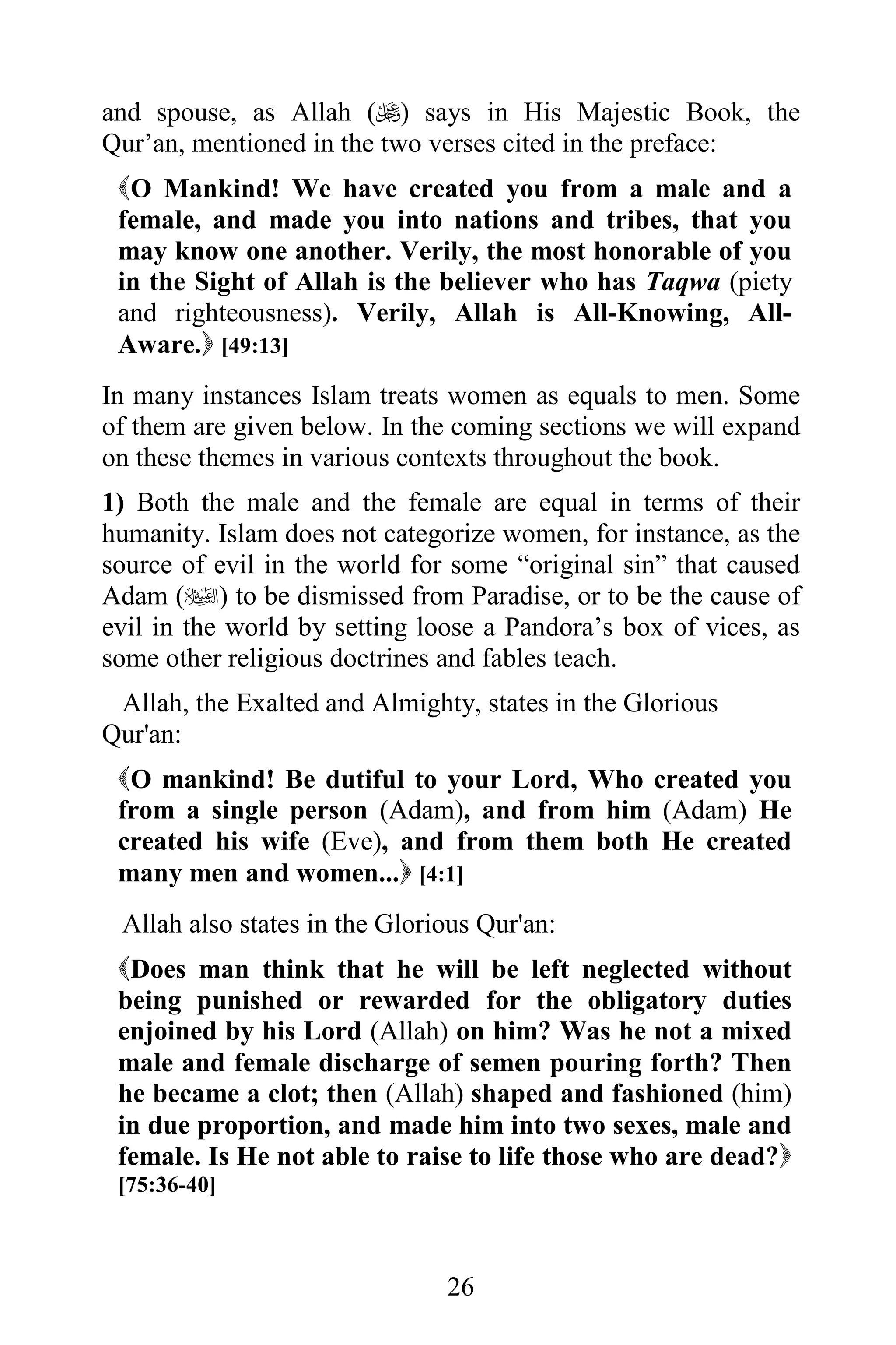 and spouse, as Allah () says in His Majestic Book, the
Qur’an, mentioned in the two verses cited in the preface:
 O Mankind! We have created you from a male and a
 female, and made you into nations and tribes, that you
 may know one another. Verily, the most honorable of you
 in the Sight of Allah is the believer who has Taqwa (piety
 and righteousness). Verily, Allah is All-Knowing, All-
 Aware. [49:13]
In many instances Islam treats women as equals to men. Some
of them are given below. In the coming sections we will expand
on these themes in various contexts throughout the book.
1) Both the male and the female are equal in terms of their
humanity. Islam does not categorize women, for instance, as the
source of evil in the world for some “original sin” that caused
Adam () to be dismissed from Paradise, or to be the cause of
evil in the world by setting loose a Pandora’s box of vices, as
some other religious doctrines and fables teach.
 Allah, the Exalted and Almighty, states in the Glorious
Qur'an:
 O mankind! Be dutiful to your Lord, Who created you
 from a single person (Adam), and from him (Adam) He
 created his wife (Eve), and from them both He created
 many men and women... [4:1]
 Allah also states in the Glorious Qur'an:
 Does man think that he will be left neglected without
 being punished or rewarded for the obligatory duties
 enjoined by his Lord (Allah) on him? Was he not a mixed
 male and female discharge of semen pouring forth? Then
 he became a clot; then (Allah) shaped and fashioned (him)
 in due proportion, and made him into two sexes, male and
 female. Is He not able to raise to life those who are dead?
 [75:36-40]



                               26
 