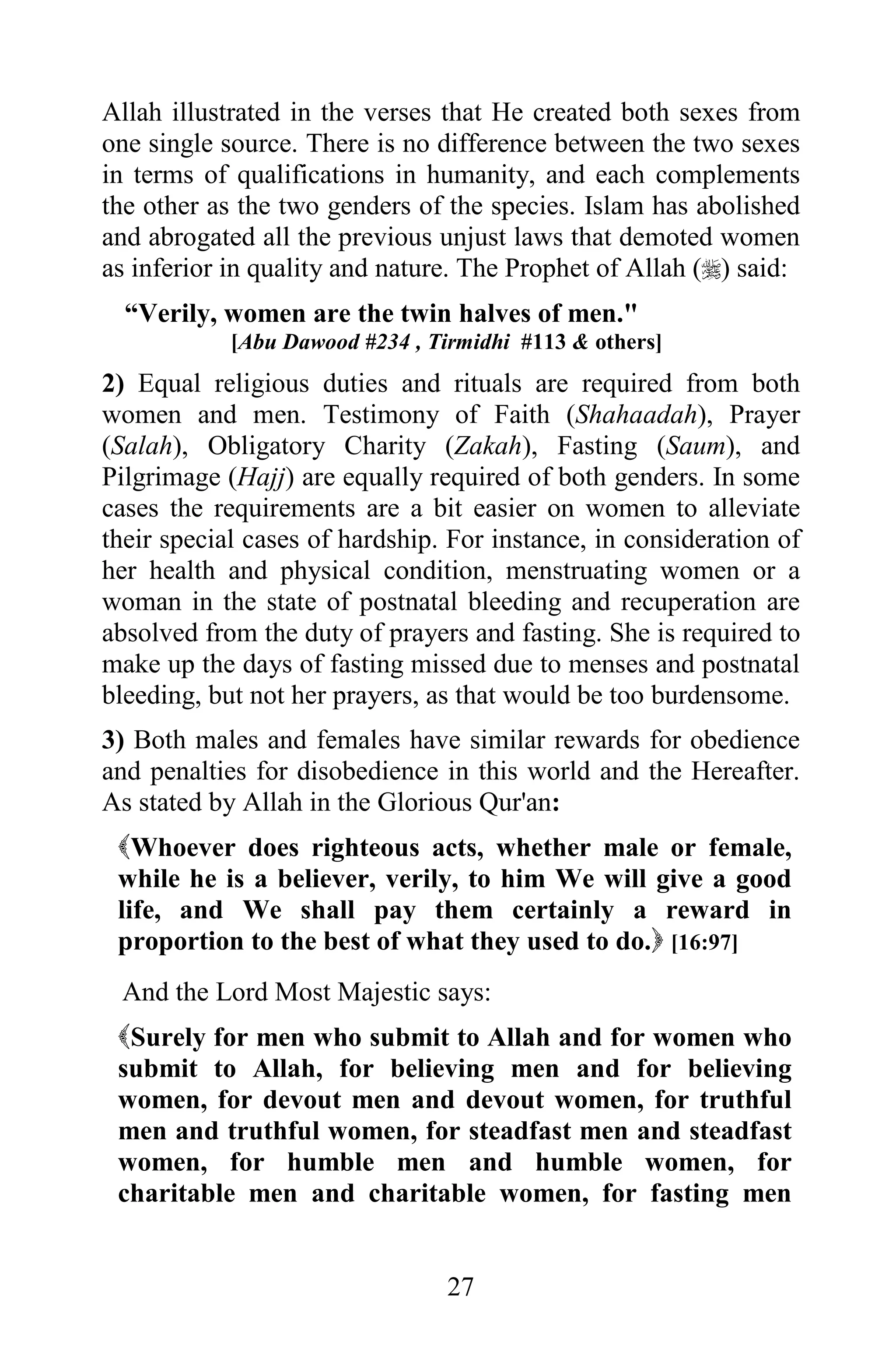 Allah illustrated in the verses that He created both sexes from
one single source. There is no difference between the two sexes
in terms of qualifications in humanity, and each complements
the other as the two genders of the species. Islam has abolished
and abrogated all the previous unjust laws that demoted women
as inferior in quality and nature. The Prophet of Allah () said:
  “Verily, women are the twin halves of men."
            [Abu Dawood #234 , Tirmidhi #113 & others]
2) Equal religious duties and rituals are required from both
women and men. Testimony of Faith (Shahaadah), Prayer
(Salah), Obligatory Charity (Zakah), Fasting (Saum), and
Pilgrimage (Hajj) are equally required of both genders. In some
cases the requirements are a bit easier on women to alleviate
their special cases of hardship. For instance, in consideration of
her health and physical condition, menstruating women or a
woman in the state of postnatal bleeding and recuperation are
absolved from the duty of prayers and fasting. She is required to
make up the days of fasting missed due to menses and postnatal
bleeding, but not her prayers, as that would be too burdensome.
3) Both males and females have similar rewards for obedience
and penalties for disobedience in this world and the Hereafter.
As stated by Allah in the Glorious Qur'an:
 Whoever does righteous acts, whether male or female,
 while he is a believer, verily, to him We will give a good
 life, and We shall pay them certainly a reward in
 proportion to the best of what they used to do. [16:97]
 And the Lord Most Majestic says:
 Surely for men who submit to Allah and for women who
 submit to Allah, for believing men and for believing
 women, for devout men and devout women, for truthful
 men and truthful women, for steadfast men and steadfast
 women, for humble men and humble women, for
 charitable men and charitable women, for fasting men


                                 27
 