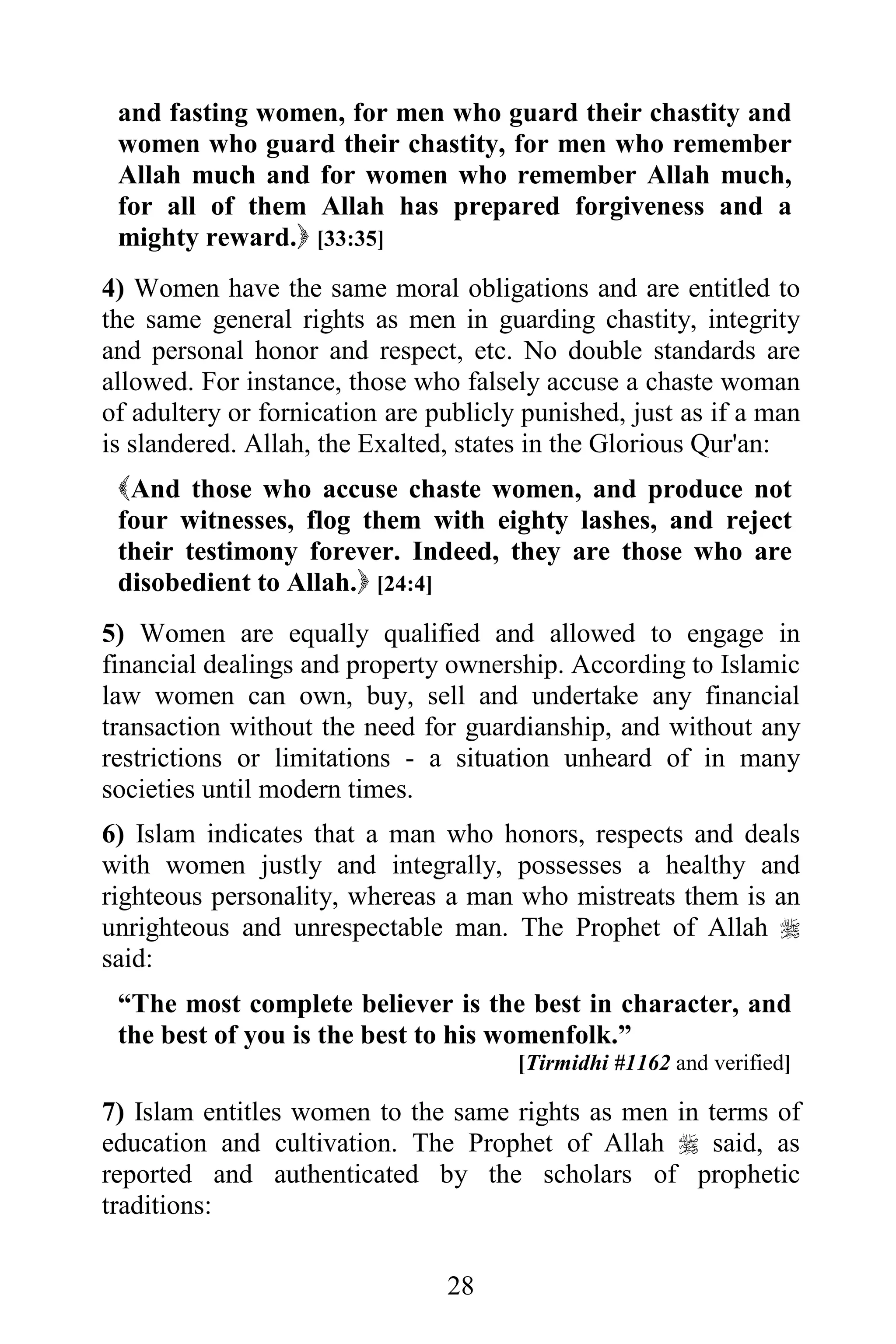 and fasting women, for men who guard their chastity and
 women who guard their chastity, for men who remember
 Allah much and for women who remember Allah much,
 for all of them Allah has prepared forgiveness and a
 mighty reward. [33:35]
4) Women have the same moral obligations and are entitled to
the same general rights as men in guarding chastity, integrity
and personal honor and respect, etc. No double standards are
allowed. For instance, those who falsely accuse a chaste woman
of adultery or fornication are publicly punished, just as if a man
is slandered. Allah, the Exalted, states in the Glorious Qur'an:
 And those who accuse chaste women, and produce not
 four witnesses, flog them with eighty lashes, and reject
 their testimony forever. Indeed, they are those who are
 disobedient to Allah. [24:4]
5) Women are equally qualified and allowed to engage in
financial dealings and property ownership. According to Islamic
law women can own, buy, sell and undertake any financial
transaction without the need for guardianship, and without any
restrictions or limitations - a situation unheard of in many
societies until modern times.
6) Islam indicates that a man who honors, respects and deals
with women justly and integrally, possesses a healthy and
righteous personality, whereas a man who mistreats them is an
unrighteous and unrespectable man. The Prophet of Allah 
said:
 “The most complete believer is the best in character, and
 the best of you is the best to his womenfolk.”
                                       [Tirmidhi #1162 and verified]

7) Islam entitles women to the same rights as men in terms of
education and cultivation. The Prophet of Allah  said, as
reported and authenticated by the scholars of prophetic
traditions:

                                28
 