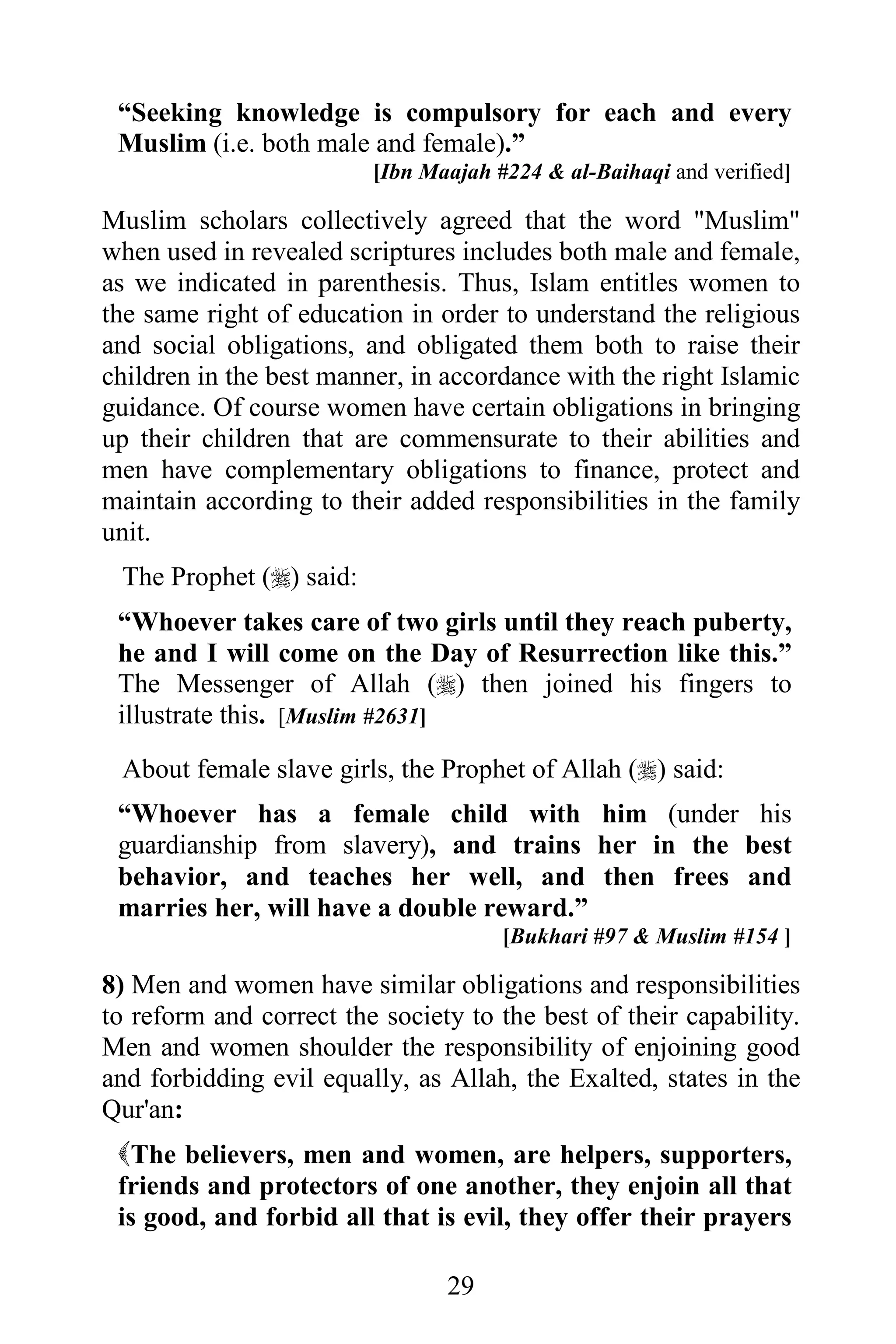 “Seeking knowledge is compulsory for each and every
 Muslim (i.e. both male and female).”
                         [Ibn Maajah #224 & al-Baihaqi and verified]

Muslim scholars collectively agreed that the word "Muslim"
when used in revealed scriptures includes both male and female,
as we indicated in parenthesis. Thus, Islam entitles women to
the same right of education in order to understand the religious
and social obligations, and obligated them both to raise their
children in the best manner, in accordance with the right Islamic
guidance. Of course women have certain obligations in bringing
up their children that are commensurate to their abilities and
men have complementary obligations to finance, protect and
maintain according to their added responsibilities in the family
unit.
 The Prophet () said:
 “Whoever takes care of two girls until they reach puberty,
 he and I will come on the Day of Resurrection like this.”
 The Messenger of Allah () then joined his fingers to
 illustrate this. [Muslim #2631]
 About female slave girls, the Prophet of Allah () said:
 “Whoever has a female child with him (under his
 guardianship from slavery), and trains her in the best
 behavior, and teaches her well, and then frees and
 marries her, will have a double reward.”
                                      [Bukhari #97 & Muslim #154 ]

8) Men and women have similar obligations and responsibilities
to reform and correct the society to the best of their capability.
Men and women shoulder the responsibility of enjoining good
and forbidding evil equally, as Allah, the Exalted, states in the
Qur'an:
 The believers, men and women, are helpers, supporters,
 friends and protectors of one another, they enjoin all that
 is good, and forbid all that is evil, they offer their prayers

                                29
 