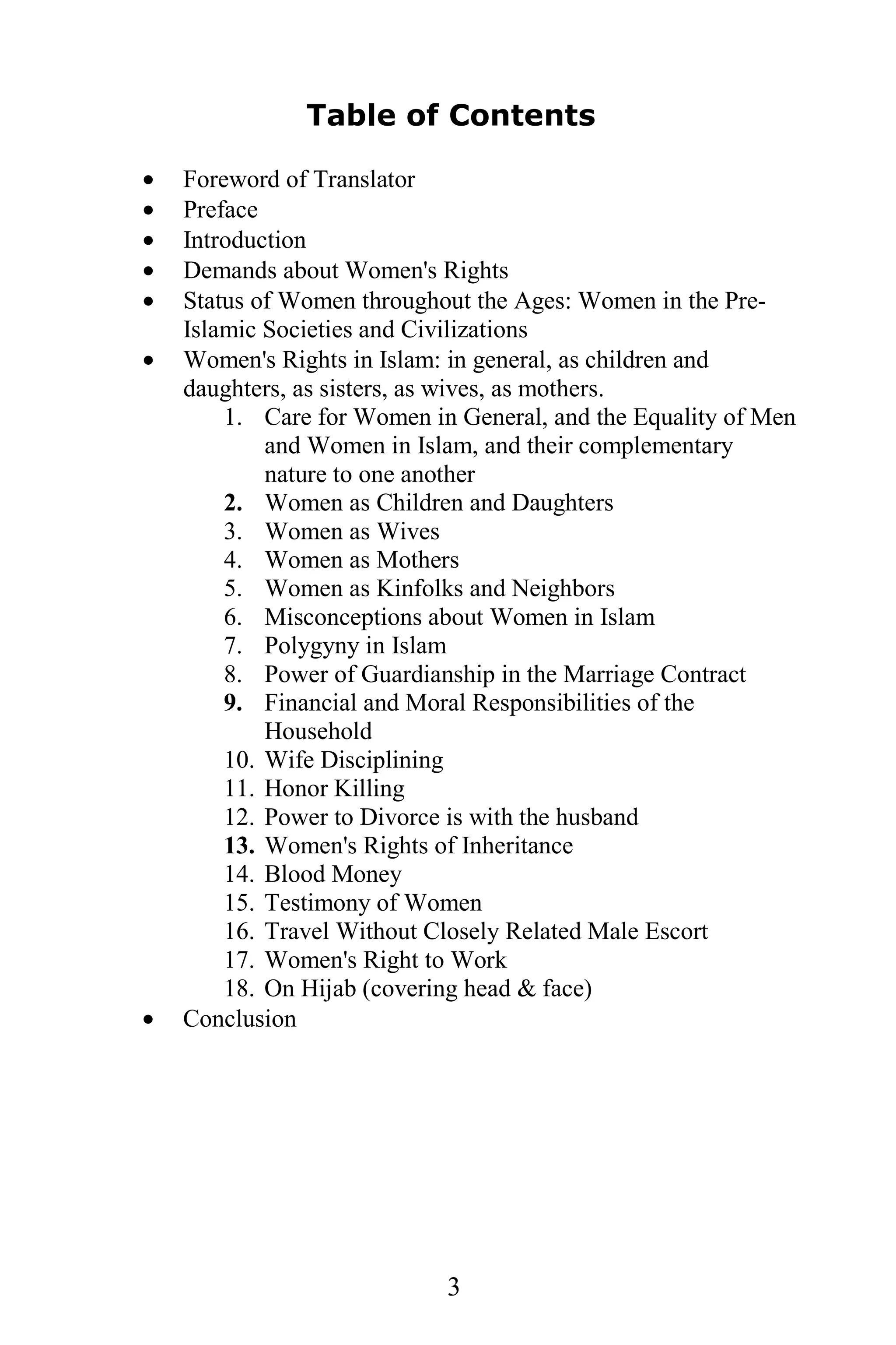 Table of Contents

·   Foreword of Translator
·   Preface
·   Introduction
·   Demands about Women's Rights
·   Status of Women throughout the Ages: Women in the Pre-
    Islamic Societies and Civilizations
·   Women's Rights in Islam: in general, as children and
    daughters, as sisters, as wives, as mothers.
        1. Care for Women in General, and the Equality of Men
            and Women in Islam, and their complementary
            nature to one another
        2. Women as Children and Daughters
        3. Women as Wives
        4. Women as Mothers
        5. Women as Kinfolks and Neighbors
        6. Misconceptions about Women in Islam
        7. Polygyny in Islam
        8. Power of Guardianship in the Marriage Contract
        9. Financial and Moral Responsibilities of the
            Household
        10. Wife Disciplining
        11. Honor Killing
        12. Power to Divorce is with the husband
        13. Women's Rights of Inheritance
        14. Blood Money
        15. Testimony of Women
        16. Travel Without Closely Related Male Escort
        17. Women's Right to Work
        18. On Hijab (covering head & face)
·   Conclusion




                            3
 