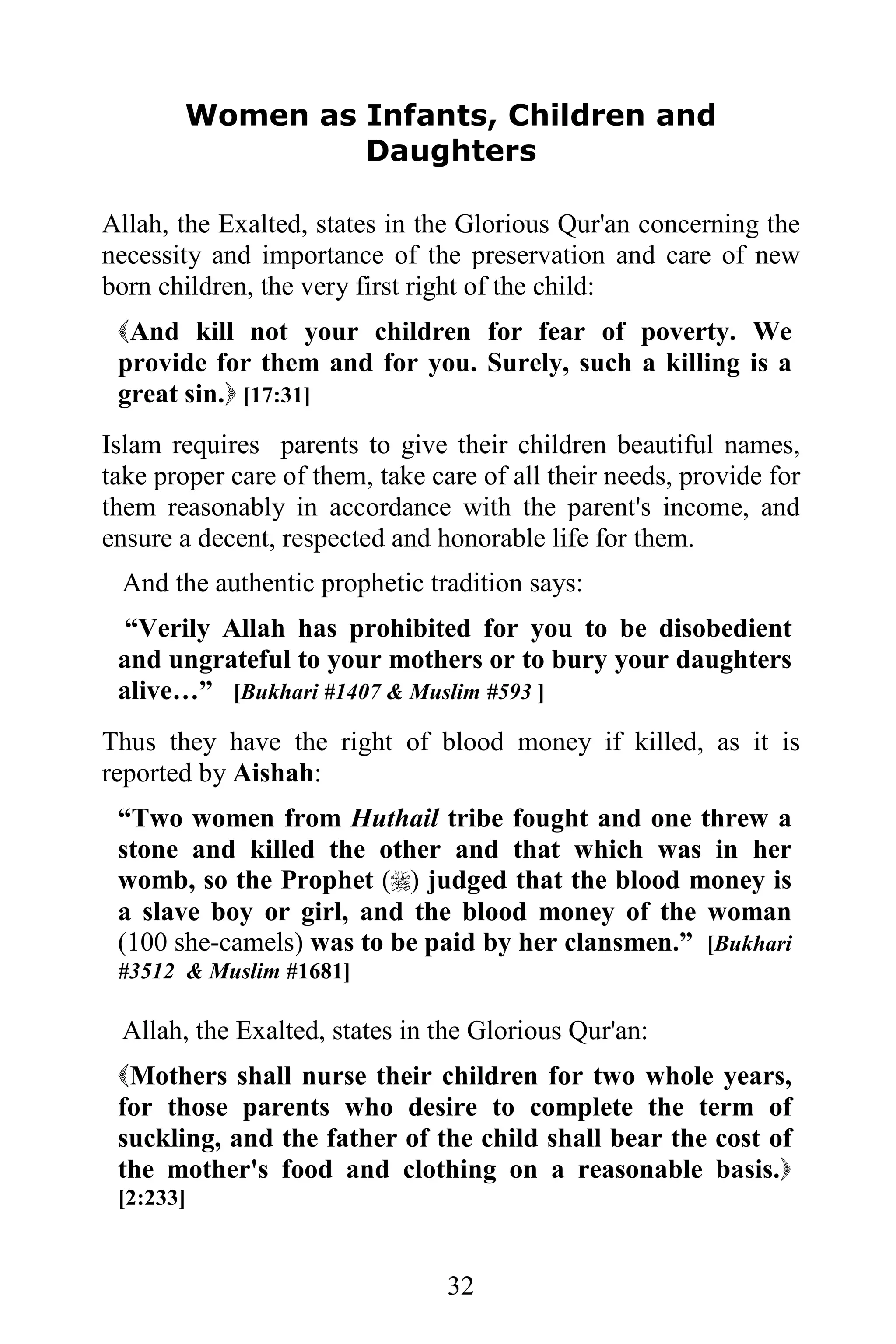 Women as Infants, Children and
                Daughters

Allah, the Exalted, states in the Glorious Qur'an concerning the
necessity and importance of the preservation and care of new
born children, the very first right of the child:
 And kill not your children for fear of poverty. We
 provide for them and for you. Surely, such a killing is a
 great sin. [17:31]
Islam requires parents to give their children beautiful names,
take proper care of them, take care of all their needs, provide for
them reasonably in accordance with the parent's income, and
ensure a decent, respected and honorable life for them.
 And the authentic prophetic tradition says:
  “Verily Allah has prohibited for you to be disobedient
 and ungrateful to your mothers or to bury your daughters
 alive…” [Bukhari #1407 & Muslim #593 ]
Thus they have the right of blood money if killed, as it is
reported by Aishah:
 “Two women from Huthail tribe fought and one threw a
 stone and killed the other and that which was in her
 womb, so the Prophet () judged that the blood money is
 a slave boy or girl, and the blood money of the woman
 (100 she-camels) was to be paid by her clansmen.” [Bukhari
 #3512 & Muslim #1681]

 Allah, the Exalted, states in the Glorious Qur'an:
 Mothers shall nurse their children for two whole years,
 for those parents who desire to complete the term of
 suckling, and the father of the child shall bear the cost of
 the mother's food and clothing on a reasonable basis.
 [2:233]


                                 32
 