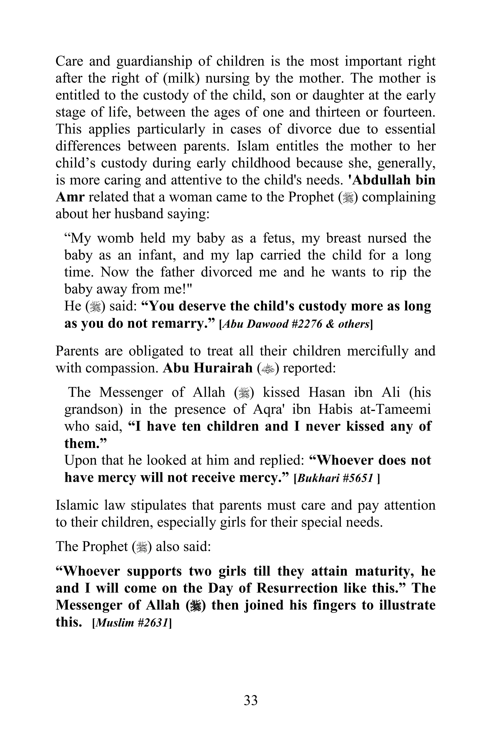 Care and guardianship of children is the most important right
after the right of (milk) nursing by the mother. The mother is
entitled to the custody of the child, son or daughter at the early
stage of life, between the ages of one and thirteen or fourteen.
This applies particularly in cases of divorce due to essential
differences between parents. Islam entitles the mother to her
child’s custody during early childhood because she, generally,
is more caring and attentive to the child's needs. 'Abdullah bin
Amr related that a woman came to the Prophet () complaining
about her husband saying:
 “My womb held my baby as a fetus, my breast nursed the
 baby as an infant, and my lap carried the child for a long
 time. Now the father divorced me and he wants to rip the
 baby away from me!"
 He () said: “You deserve the child's custody more as long
 as you do not remarry.” [Abu Dawood #2276 & others]
Parents are obligated to treat all their children mercifully and
with compassion. Abu Hurairah () reported:
  The Messenger of Allah () kissed Hasan ibn Ali (his
 grandson) in the presence of Aqra' ibn Habis at-Tameemi
 who said, “I have ten children and I never kissed any of
 them.”
 Upon that he looked at him and replied: “Whoever does not
 have mercy will not receive mercy.” [Bukhari #5651 ]
Islamic law stipulates that parents must care and pay attention
to their children, especially girls for their special needs.
The Prophet () also said:
“Whoever supports two girls till they attain maturity, he
and I will come on the Day of Resurrection like this.” The
Messenger of Allah () then joined his fingers to illustrate
this. [Muslim #2631]




                                33
 