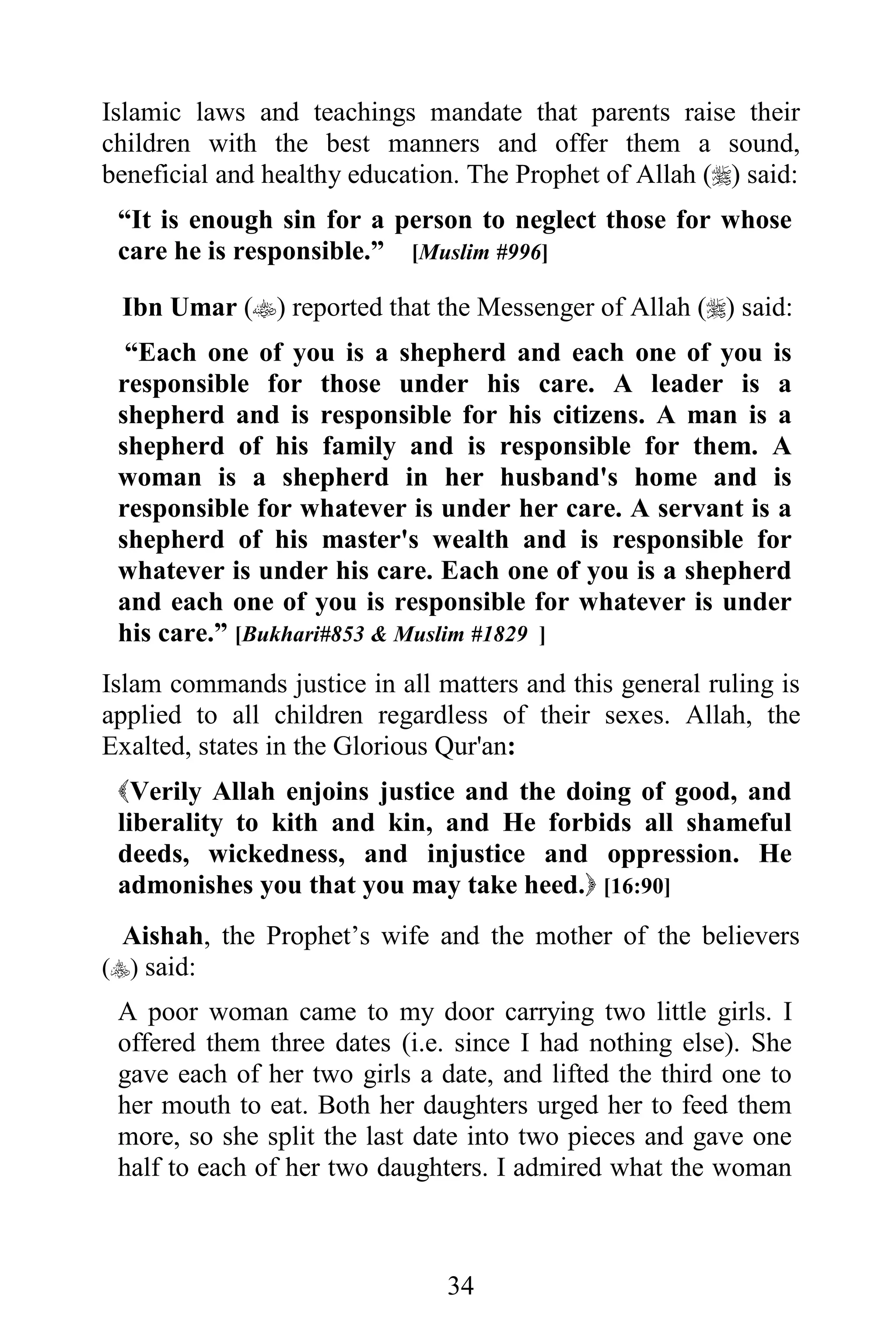 Islamic laws and teachings mandate that parents raise their
children with the best manners and offer them a sound,
beneficial and healthy education. The Prophet of Allah () said:
 “It is enough sin for a person to neglect those for whose
 care he is responsible.” [Muslim #996]

 Ibn Umar () reported that the Messenger of Allah () said:
  “Each one of you is a shepherd and each one of you is
 responsible for those under his care. A leader is a
 shepherd and is responsible for his citizens. A man is a
 shepherd of his family and is responsible for them. A
 woman is a shepherd in her husband's home and is
 responsible for whatever is under her care. A servant is a
 shepherd of his master's wealth and is responsible for
 whatever is under his care. Each one of you is a shepherd
 and each one of you is responsible for whatever is under
 his care.” [Bukhari#853 & Muslim #1829 ]
Islam commands justice in all matters and this general ruling is
applied to all children regardless of their sexes. Allah, the
Exalted, states in the Glorious Qur'an:
 Verily Allah enjoins justice and the doing of good, and
 liberality to kith and kin, and He forbids all shameful
 deeds, wickedness, and injustice and oppression. He
 admonishes you that you may take heed. [16:90]
 Aishah, the Prophet’s wife and the mother of the believers
() said:
 A poor woman came to my door carrying two little girls. I
 offered them three dates (i.e. since I had nothing else). She
 gave each of her two girls a date, and lifted the third one to
 her mouth to eat. Both her daughters urged her to feed them
 more, so she split the last date into two pieces and gave one
 half to each of her two daughters. I admired what the woman



                               34
 