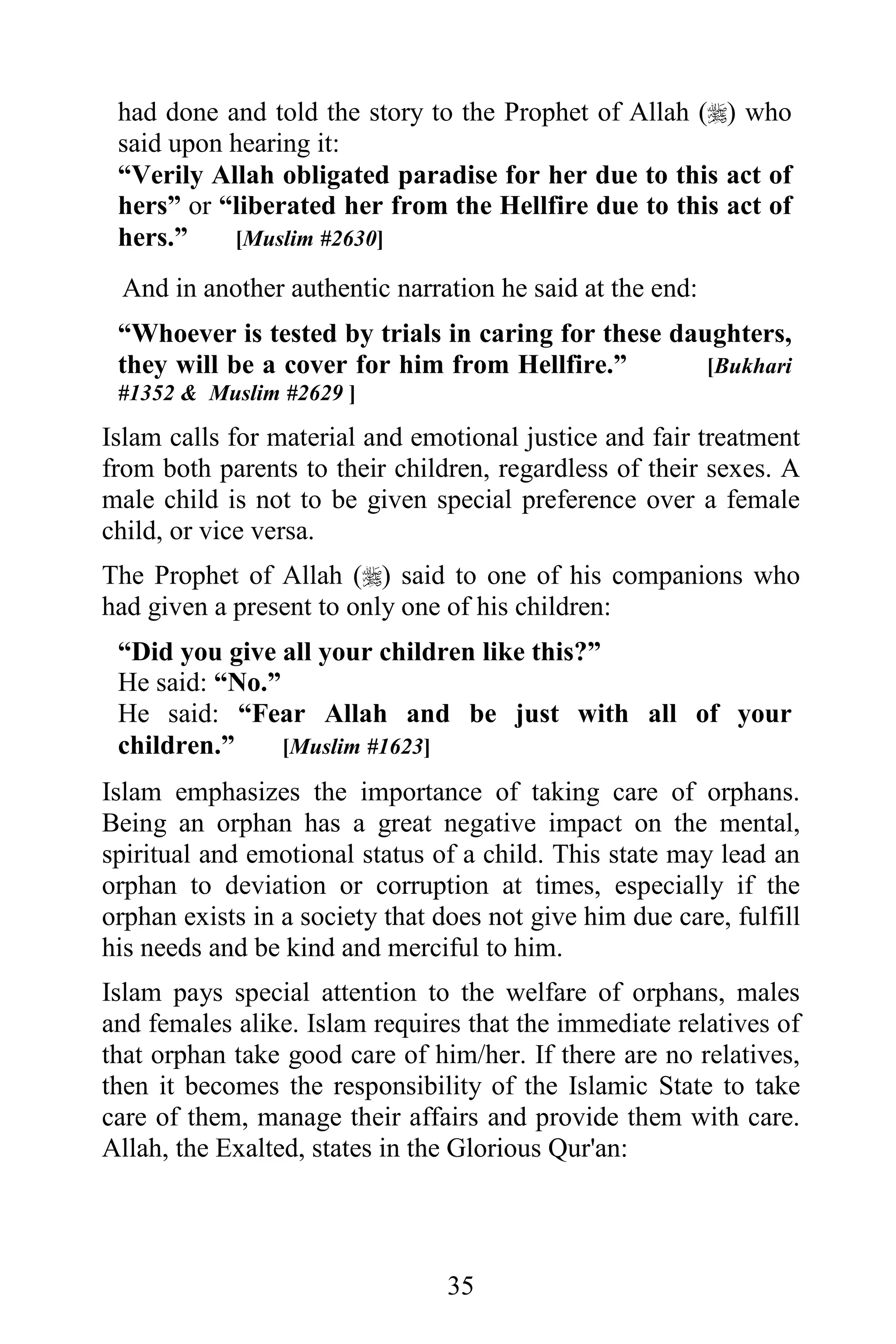 had done and told the story to the Prophet of Allah () who
 said upon hearing it:
 “Verily Allah obligated paradise for her due to this act of
 hers” or “liberated her from the Hellfire due to this act of
 hers.”    [Muslim #2630]

 And in another authentic narration he said at the end:
 “Whoever is tested by trials in caring for these daughters,
 they will be a cover for him from Hellfire.”        [Bukhari
 #1352 & Muslim #2629 ]

Islam calls for material and emotional justice and fair treatment
from both parents to their children, regardless of their sexes. A
male child is not to be given special preference over a female
child, or vice versa.
The Prophet of Allah () said to one of his companions who
had given a present to only one of his children:
 “Did you give all your children like this?”
 He said: “No.”
 He said: “Fear Allah and be just with all of your
 children.”     [Muslim #1623]

Islam emphasizes the importance of taking care of orphans.
Being an orphan has a great negative impact on the mental,
spiritual and emotional status of a child. This state may lead an
orphan to deviation or corruption at times, especially if the
orphan exists in a society that does not give him due care, fulfill
his needs and be kind and merciful to him.
Islam pays special attention to the welfare of orphans, males
and females alike. Islam requires that the immediate relatives of
that orphan take good care of him/her. If there are no relatives,
then it becomes the responsibility of the Islamic State to take
care of them, manage their affairs and provide them with care.
Allah, the Exalted, states in the Glorious Qur'an:




                                 35
 
