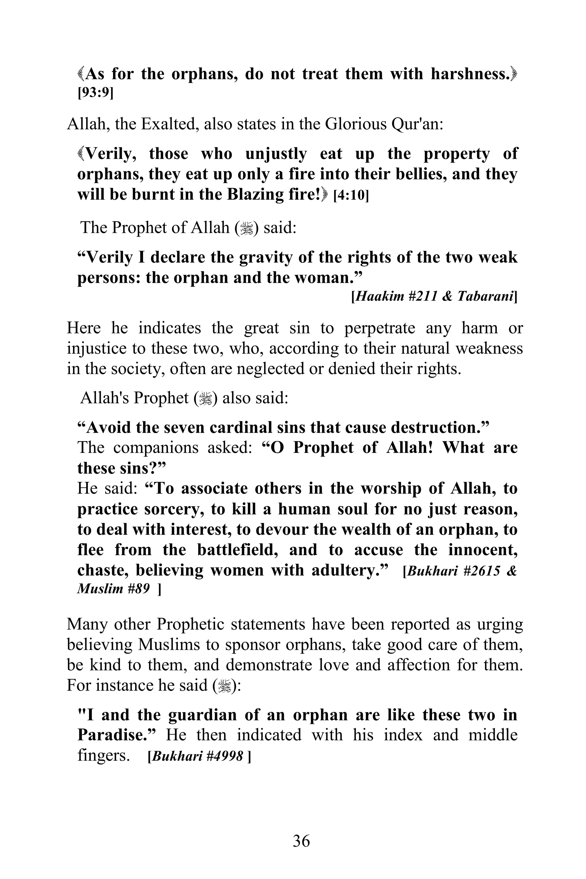 As for the orphans, do not treat them with harshness.
 [93:9]

Allah, the Exalted, also states in the Glorious Qur'an:
 Verily, those who unjustly eat up the property of
 orphans, they eat up only a fire into their bellies, and they
 will be burnt in the Blazing fire! [4:10]
 The Prophet of Allah () said:
 “Verily I declare the gravity of the rights of the two weak
 persons: the orphan and the woman.”
                                         [Haakim #211 & Tabarani]

Here he indicates the great sin to perpetrate any harm or
injustice to these two, who, according to their natural weakness
in the society, often are neglected or denied their rights.
 Allah's Prophet () also said:
 “Avoid the seven cardinal sins that cause destruction.”
 The companions asked: “O Prophet of Allah! What are
 these sins?”
 He said: “To associate others in the worship of Allah, to
 practice sorcery, to kill a human soul for no just reason,
 to deal with interest, to devour the wealth of an orphan, to
 flee from the battlefield, and to accuse the innocent,
 chaste, believing women with adultery.” [Bukhari #2615 &
 Muslim #89 ]

Many other Prophetic statements have been reported as urging
believing Muslims to sponsor orphans, take good care of them,
be kind to them, and demonstrate love and affection for them.
For instance he said ():
 "I and the guardian of an orphan are like these two in
 Paradise.” He then indicated with his index and middle
 fingers. [Bukhari #4998 ]



                                  36
 