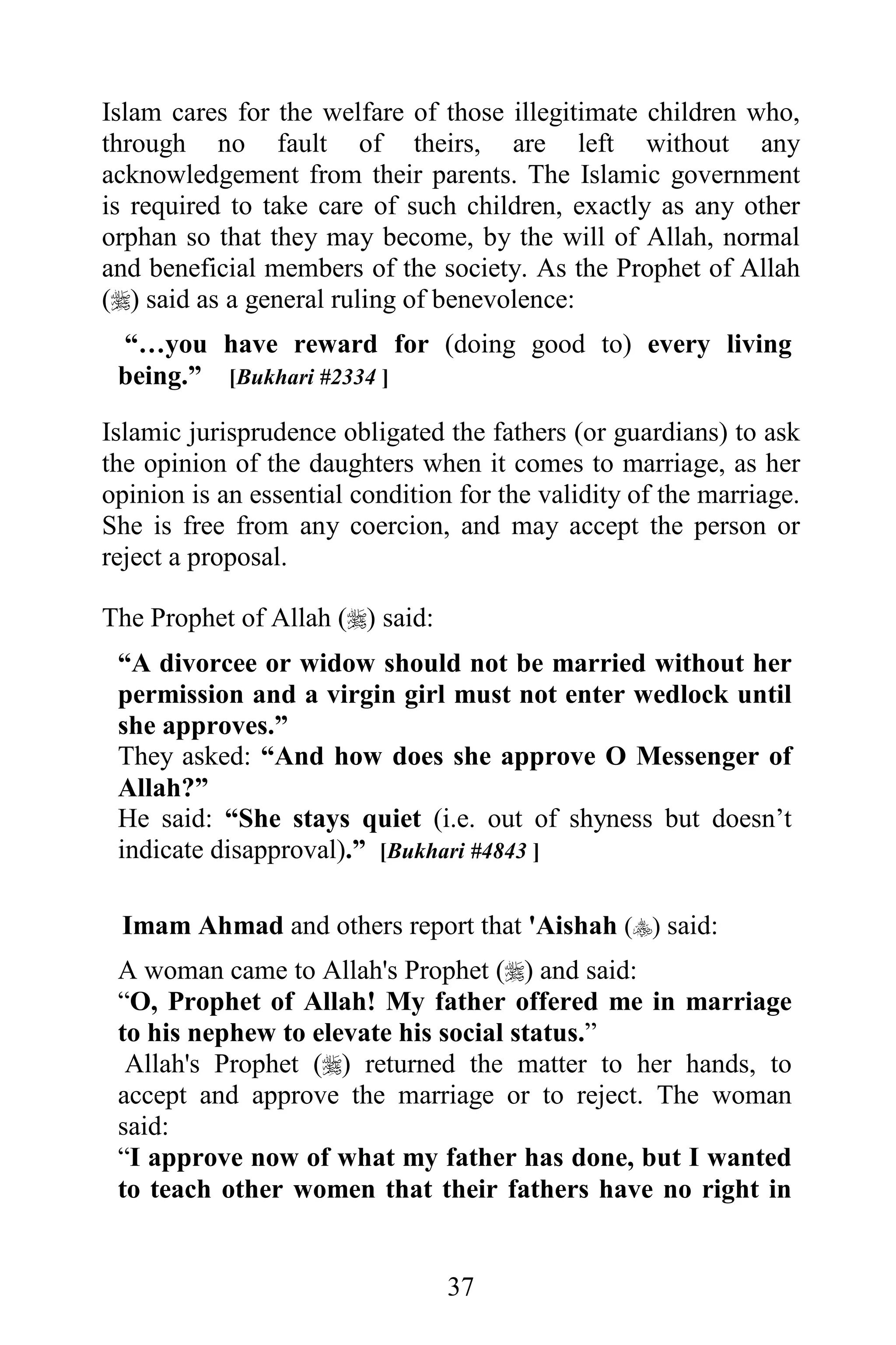 Islam cares for the welfare of those illegitimate children who,
through no fault of theirs, are left without any
acknowledgement from their parents. The Islamic government
is required to take care of such children, exactly as any other
orphan so that they may become, by the will of Allah, normal
and beneficial members of the society. As the Prophet of Allah
() said as a general ruling of benevolence:
 “…you have reward for (doing good to) every living
 being.” [Bukhari #2334 ]

Islamic jurisprudence obligated the fathers (or guardians) to ask
the opinion of the daughters when it comes to marriage, as her
opinion is an essential condition for the validity of the marriage.
She is free from any coercion, and may accept the person or
reject a proposal.

The Prophet of Allah () said:
 “A divorcee or widow should not be married without her
 permission and a virgin girl must not enter wedlock until
 she approves.”
 They asked: “And how does she approve O Messenger of
 Allah?”
 He said: “She stays quiet (i.e. out of shyness but doesn’t
 indicate disapproval).” [Bukhari #4843 ]

 Imam Ahmad and others report that 'Aishah () said:
 A woman came to Allah's Prophet () and said:
 “O, Prophet of Allah! My father offered me in marriage
 to his nephew to elevate his social status.”
  Allah's Prophet () returned the matter to her hands, to
 accept and approve the marriage or to reject. The woman
 said:
 “I approve now of what my father has done, but I wanted
 to teach other women that their fathers have no right in


                                 37
 