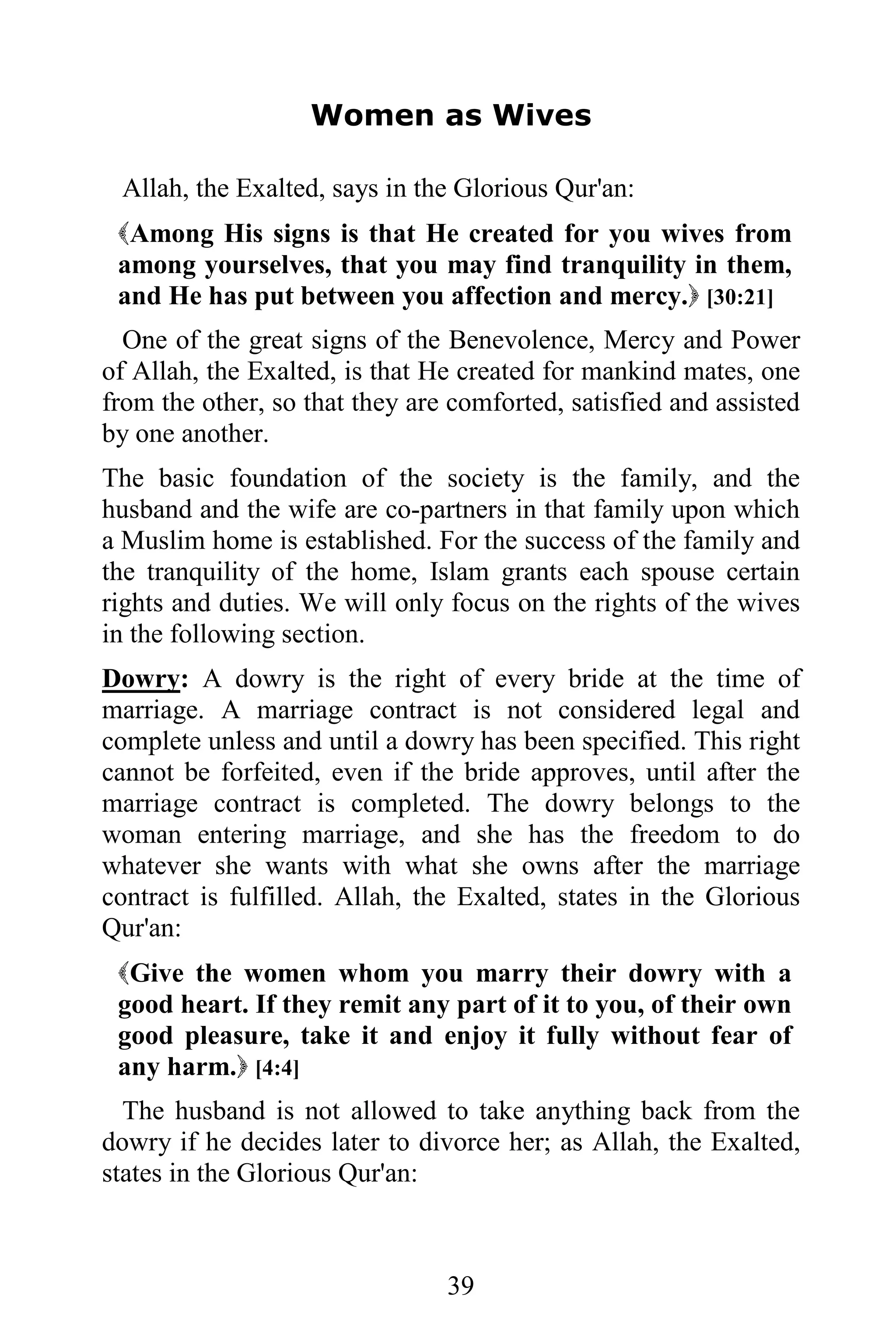 Women as Wives

 Allah, the Exalted, says in the Glorious Qur'an:
 Among His signs is that He created for you wives from
 among yourselves, that you may find tranquility in them,
 and He has put between you affection and mercy. [30:21]
  One of the great signs of the Benevolence, Mercy and Power
of Allah, the Exalted, is that He created for mankind mates, one
from the other, so that they are comforted, satisfied and assisted
by one another.
The basic foundation of the society is the family, and the
husband and the wife are co-partners in that family upon which
a Muslim home is established. For the success of the family and
the tranquility of the home, Islam grants each spouse certain
rights and duties. We will only focus on the rights of the wives
in the following section.
Dowry: A dowry is the right of every bride at the time of
marriage. A marriage contract is not considered legal and
complete unless and until a dowry has been specified. This right
cannot be forfeited, even if the bride approves, until after the
marriage contract is completed. The dowry belongs to the
woman entering marriage, and she has the freedom to do
whatever she wants with what she owns after the marriage
contract is fulfilled. Allah, the Exalted, states in the Glorious
Qur'an:
 Give the women whom you marry their dowry with a
 good heart. If they remit any part of it to you, of their own
 good pleasure, take it and enjoy it fully without fear of
 any harm. [4:4]
  The husband is not allowed to take anything back from the
dowry if he decides later to divorce her; as Allah, the Exalted,
states in the Glorious Qur'an:



                                39
 