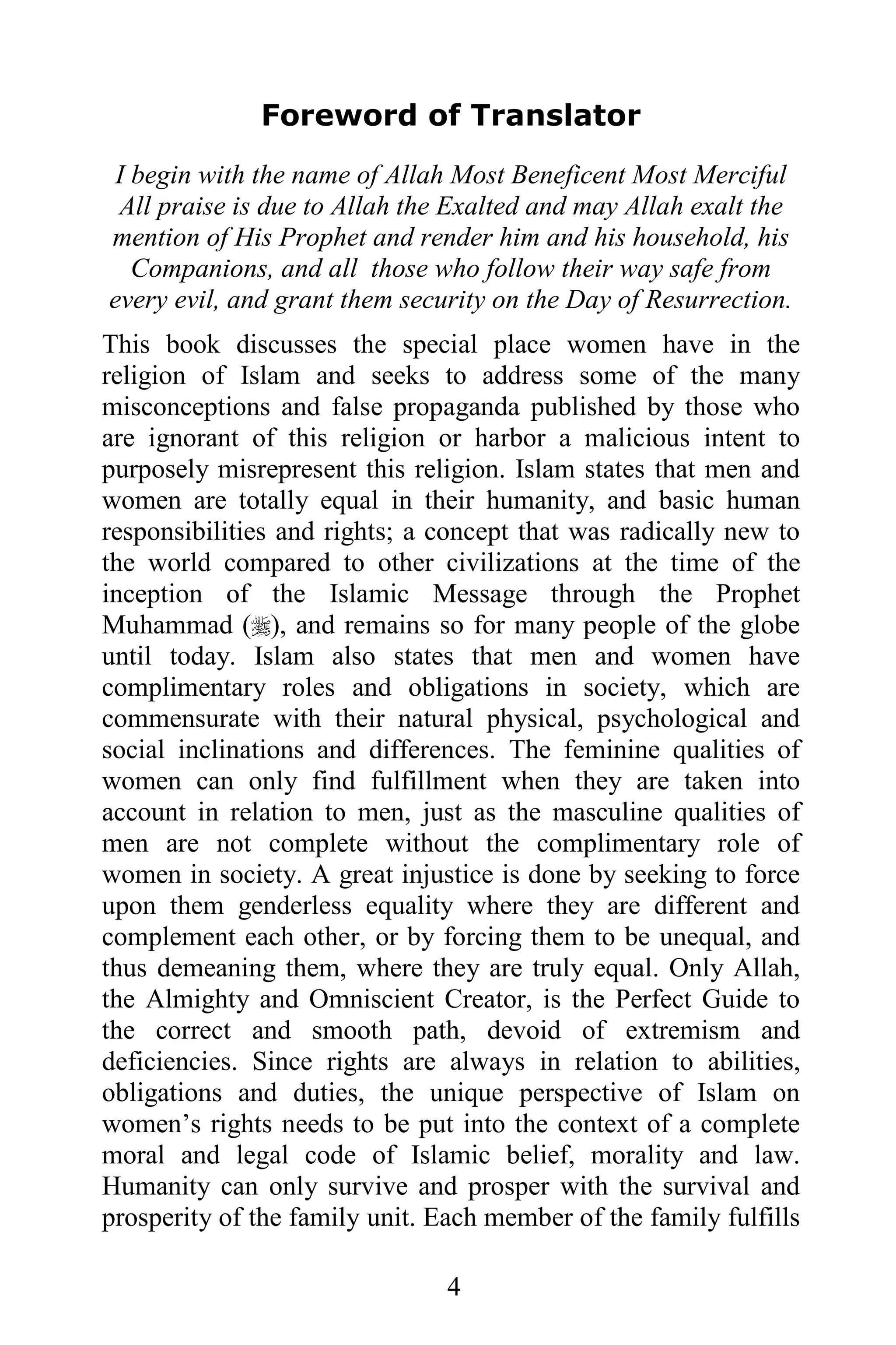 Foreword of Translator
 I begin with the name of Allah Most Beneficent Most Merciful
 All praise is due to Allah the Exalted and may Allah exalt the
mention of His Prophet and render him and his household, his
   Companions, and all those who follow their way safe from
every evil, and grant them security on the Day of Resurrection.
This book discusses the special place women have in the
religion of Islam and seeks to address some of the many
misconceptions and false propaganda published by those who
are ignorant of this religion or harbor a malicious intent to
purposely misrepresent this religion. Islam states that men and
women are totally equal in their humanity, and basic human
responsibilities and rights; a concept that was radically new to
the world compared to other civilizations at the time of the
inception of the Islamic Message through the Prophet
Muhammad (), and remains so for many people of the globe
until today. Islam also states that men and women have
complimentary roles and obligations in society, which are
commensurate with their natural physical, psychological and
social inclinations and differences. The feminine qualities of
women can only find fulfillment when they are taken into
account in relation to men, just as the masculine qualities of
men are not complete without the complimentary role of
women in society. A great injustice is done by seeking to force
upon them genderless equality where they are different and
complement each other, or by forcing them to be unequal, and
thus demeaning them, where they are truly equal. Only Allah,
the Almighty and Omniscient Creator, is the Perfect Guide to
the correct and smooth path, devoid of extremism and
deficiencies. Since rights are always in relation to abilities,
obligations and duties, the unique perspective of Islam on
women’s rights needs to be put into the context of a complete
moral and legal code of Islamic belief, morality and law.
Humanity can only survive and prosper with the survival and
prosperity of the family unit. Each member of the family fulfills

                                4
 