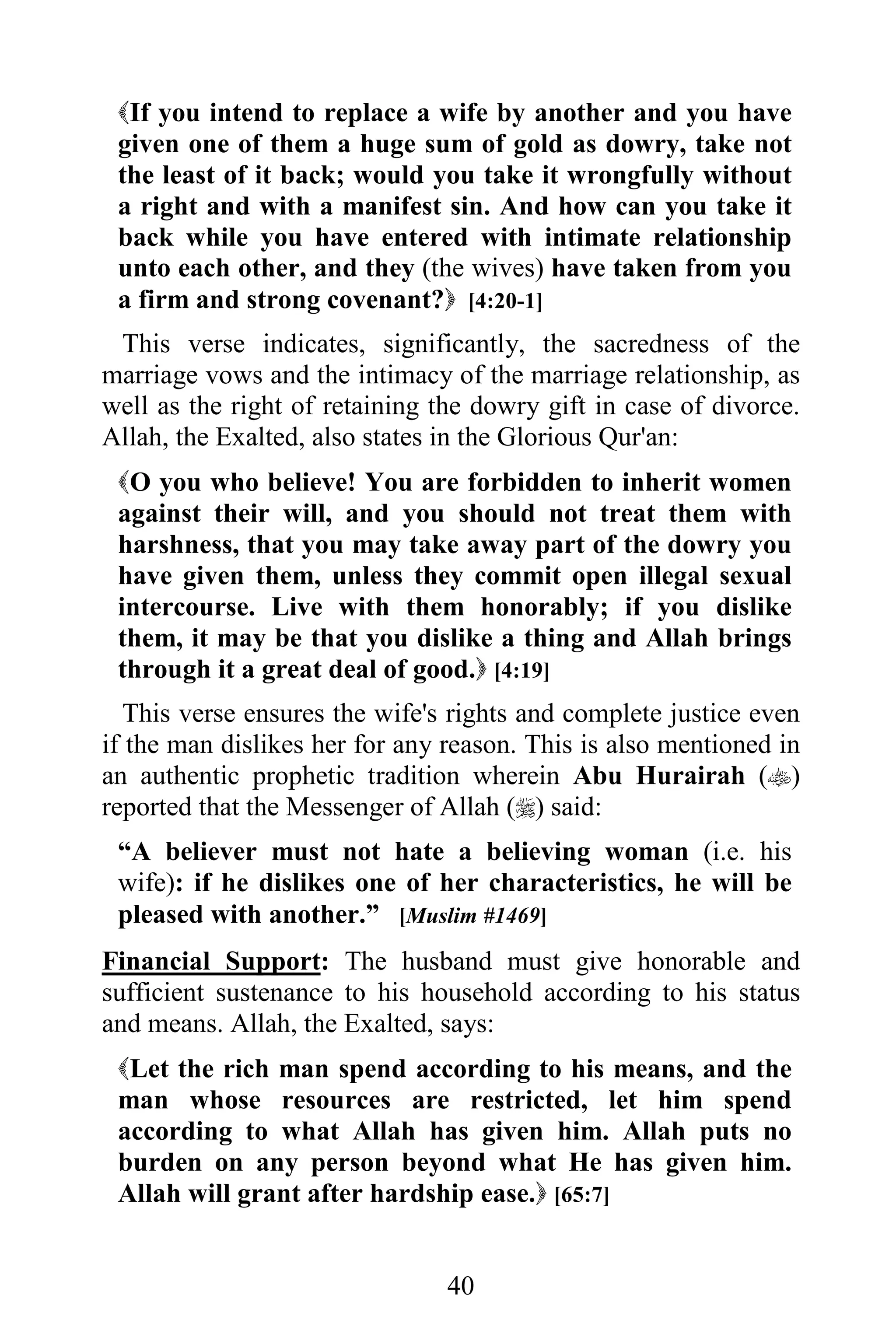 If you intend to replace a wife by another and you have
 given one of them a huge sum of gold as dowry, take not
 the least of it back; would you take it wrongfully without
 a right and with a manifest sin. And how can you take it
 back while you have entered with intimate relationship
 unto each other, and they (the wives) have taken from you
 a firm and strong covenant? [4:20-1]
 This verse indicates, significantly, the sacredness of the
marriage vows and the intimacy of the marriage relationship, as
well as the right of retaining the dowry gift in case of divorce.
Allah, the Exalted, also states in the Glorious Qur'an:
 O you who believe! You are forbidden to inherit women
 against their will, and you should not treat them with
 harshness, that you may take away part of the dowry you
 have given them, unless they commit open illegal sexual
 intercourse. Live with them honorably; if you dislike
 them, it may be that you dislike a thing and Allah brings
 through it a great deal of good. [4:19]
  This verse ensures the wife's rights and complete justice even
if the man dislikes her for any reason. This is also mentioned in
an authentic prophetic tradition wherein Abu Hurairah ()
reported that the Messenger of Allah () said:
 “A believer must not hate a believing woman (i.e. his
 wife): if he dislikes one of her characteristics, he will be
 pleased with another.” [Muslim #1469]
Financial Support: The husband must give honorable and
sufficient sustenance to his household according to his status
and means. Allah, the Exalted, says:
 Let the rich man spend according to his means, and the
 man whose resources are restricted, let him spend
 according to what Allah has given him. Allah puts no
 burden on any person beyond what He has given him.
 Allah will grant after hardship ease. [65:7]


                                40
 
