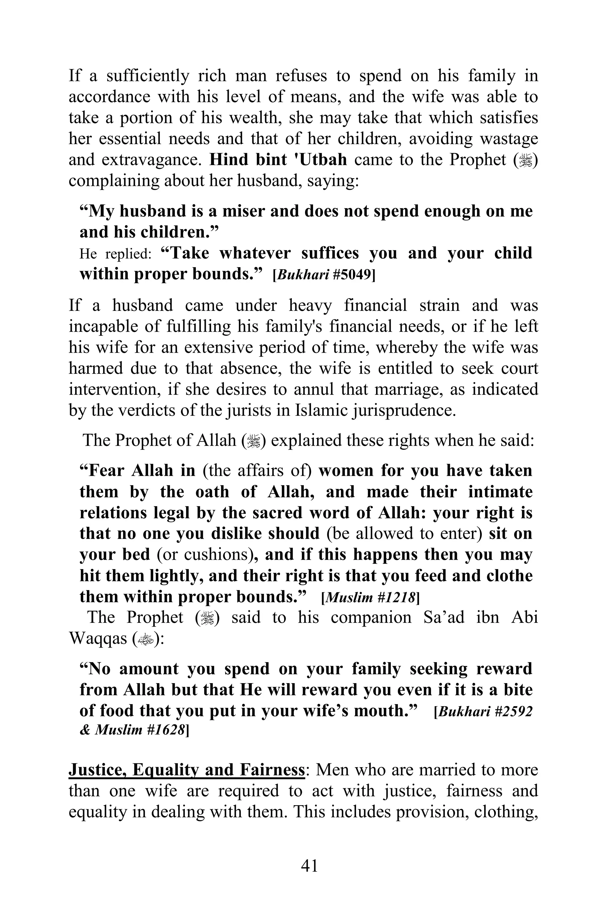 If a sufficiently rich man refuses to spend on his family in
accordance with his level of means, and the wife was able to
take a portion of his wealth, she may take that which satisfies
her essential needs and that of her children, avoiding wastage
and extravagance. Hind bint 'Utbah came to the Prophet ()
complaining about her husband, saying:
 “My husband is a miser and does not spend enough on me
 and his children.”
 He replied: “Take whatever suffices you and your child
 within proper bounds.” [Bukhari #5049]
If a husband came under heavy financial strain and was
incapable of fulfilling his family's financial needs, or if he left
his wife for an extensive period of time, whereby the wife was
harmed due to that absence, the wife is entitled to seek court
intervention, if she desires to annul that marriage, as indicated
by the verdicts of the jurists in Islamic jurisprudence.
 The Prophet of Allah () explained these rights when he said:
 “Fear Allah in (the affairs of) women for you have taken
 them by the oath of Allah, and made their intimate
 relations legal by the sacred word of Allah: your right is
 that no one you dislike should (be allowed to enter) sit on
 your bed (or cushions), and if this happens then you may
 hit them lightly, and their right is that you feed and clothe
 them within proper bounds.” [Muslim #1218]
  The Prophet () said to his companion Sa’ad ibn Abi
Waqqas ():
 “No amount you spend on your family seeking reward
 from Allah but that He will reward you even if it is a bite
 of food that you put in your wife’s mouth.” [Bukhari #2592
 & Muslim #1628]

Justice, Equality and Fairness: Men who are married to more
than one wife are required to act with justice, fairness and
equality in dealing with them. This includes provision, clothing,

                                 41
 