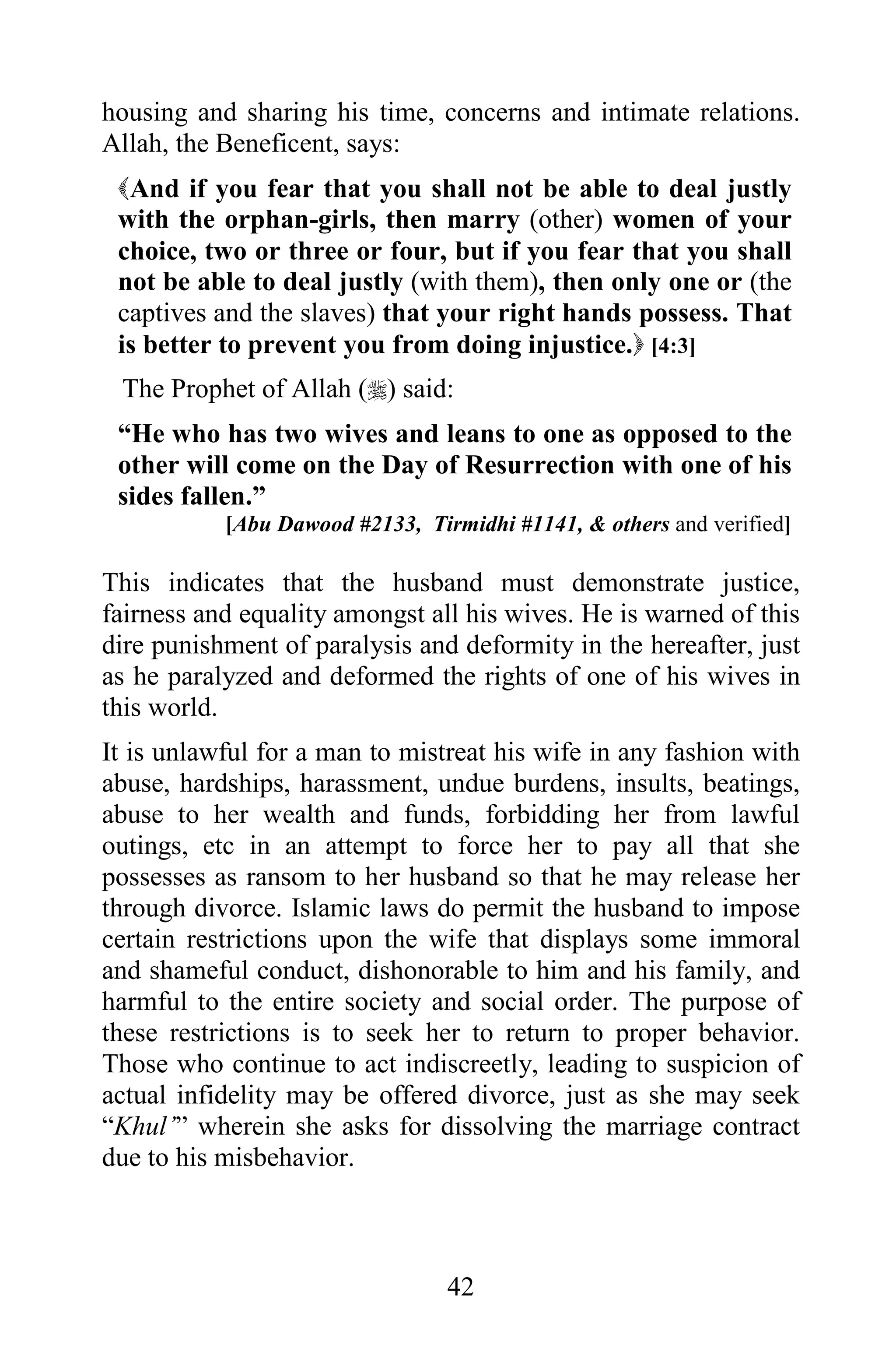 housing and sharing his time, concerns and intimate relations.
Allah, the Beneficent, says:
 And if you fear that you shall not be able to deal justly
 with the orphan-girls, then marry (other) women of your
 choice, two or three or four, but if you fear that you shall
 not be able to deal justly (with them), then only one or (the
 captives and the slaves) that your right hands possess. That
 is better to prevent you from doing injustice. [4:3]
 The Prophet of Allah () said:
 “He who has two wives and leans to one as opposed to the
 other will come on the Day of Resurrection with one of his
 sides fallen.”
           [Abu Dawood #2133, Tirmidhi #1141, & others and verified]

This indicates that the husband must demonstrate justice,
fairness and equality amongst all his wives. He is warned of this
dire punishment of paralysis and deformity in the hereafter, just
as he paralyzed and deformed the rights of one of his wives in
this world.
It is unlawful for a man to mistreat his wife in any fashion with
abuse, hardships, harassment, undue burdens, insults, beatings,
abuse to her wealth and funds, forbidding her from lawful
outings, etc in an attempt to force her to pay all that she
possesses as ransom to her husband so that he may release her
through divorce. Islamic laws do permit the husband to impose
certain restrictions upon the wife that displays some immoral
and shameful conduct, dishonorable to him and his family, and
harmful to the entire society and social order. The purpose of
these restrictions is to seek her to return to proper behavior.
Those who continue to act indiscreetly, leading to suspicion of
actual infidelity may be offered divorce, just as she may seek
“Khul’” wherein she asks for dissolving the marriage contract
due to his misbehavior.



                                 42
 