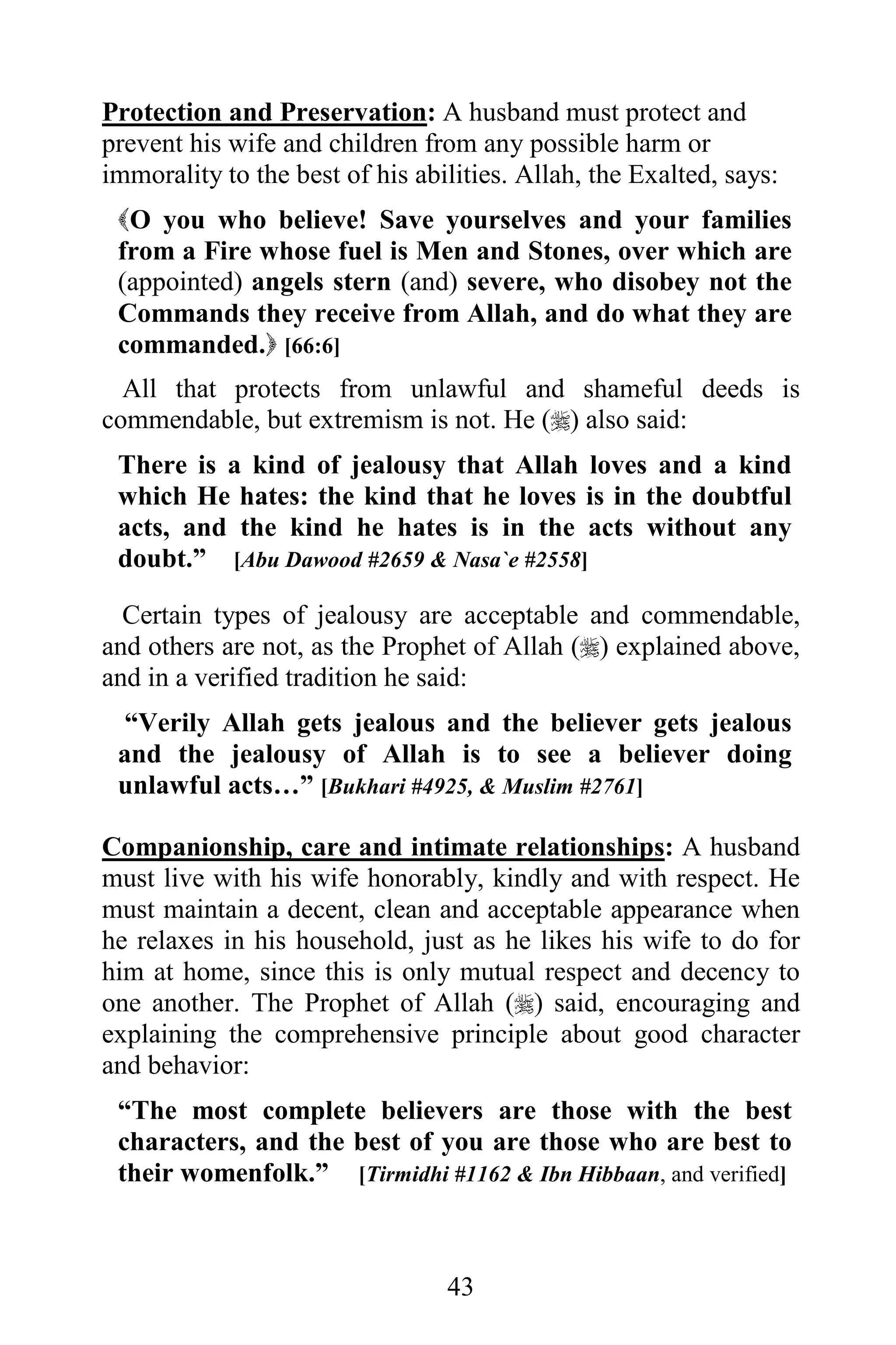 Protection and Preservation: A husband must protect and
prevent his wife and children from any possible harm or
immorality to the best of his abilities. Allah, the Exalted, says:
 O you who believe! Save yourselves and your families
 from a Fire whose fuel is Men and Stones, over which are
 (appointed) angels stern (and) severe, who disobey not the
 Commands they receive from Allah, and do what they are
 commanded. [66:6]
  All that protects from unlawful and shameful deeds is
commendable, but extremism is not. He () also said:
 There is a kind of jealousy that Allah loves and a kind
 which He hates: the kind that he loves is in the doubtful
 acts, and the kind he hates is in the acts without any
 doubt.” [Abu Dawood #2659 & Nasa`e #2558]

  Certain types of jealousy are acceptable and commendable,
and others are not, as the Prophet of Allah () explained above,
and in a verified tradition he said:
  “Verily Allah gets jealous and the believer gets jealous
 and the jealousy of Allah is to see a believer doing
 unlawful acts…” [Bukhari #4925, & Muslim #2761]

Companionship, care and intimate relationships: A husband
must live with his wife honorably, kindly and with respect. He
must maintain a decent, clean and acceptable appearance when
he relaxes in his household, just as he likes his wife to do for
him at home, since this is only mutual respect and decency to
one another. The Prophet of Allah () said, encouraging and
explaining the comprehensive principle about good character
and behavior:
 “The most complete believers are those with the best
 characters, and the best of you are those who are best to
 their womenfolk.” [Tirmidhi #1162 & Ibn Hibbaan, and verified]



                                 43
 