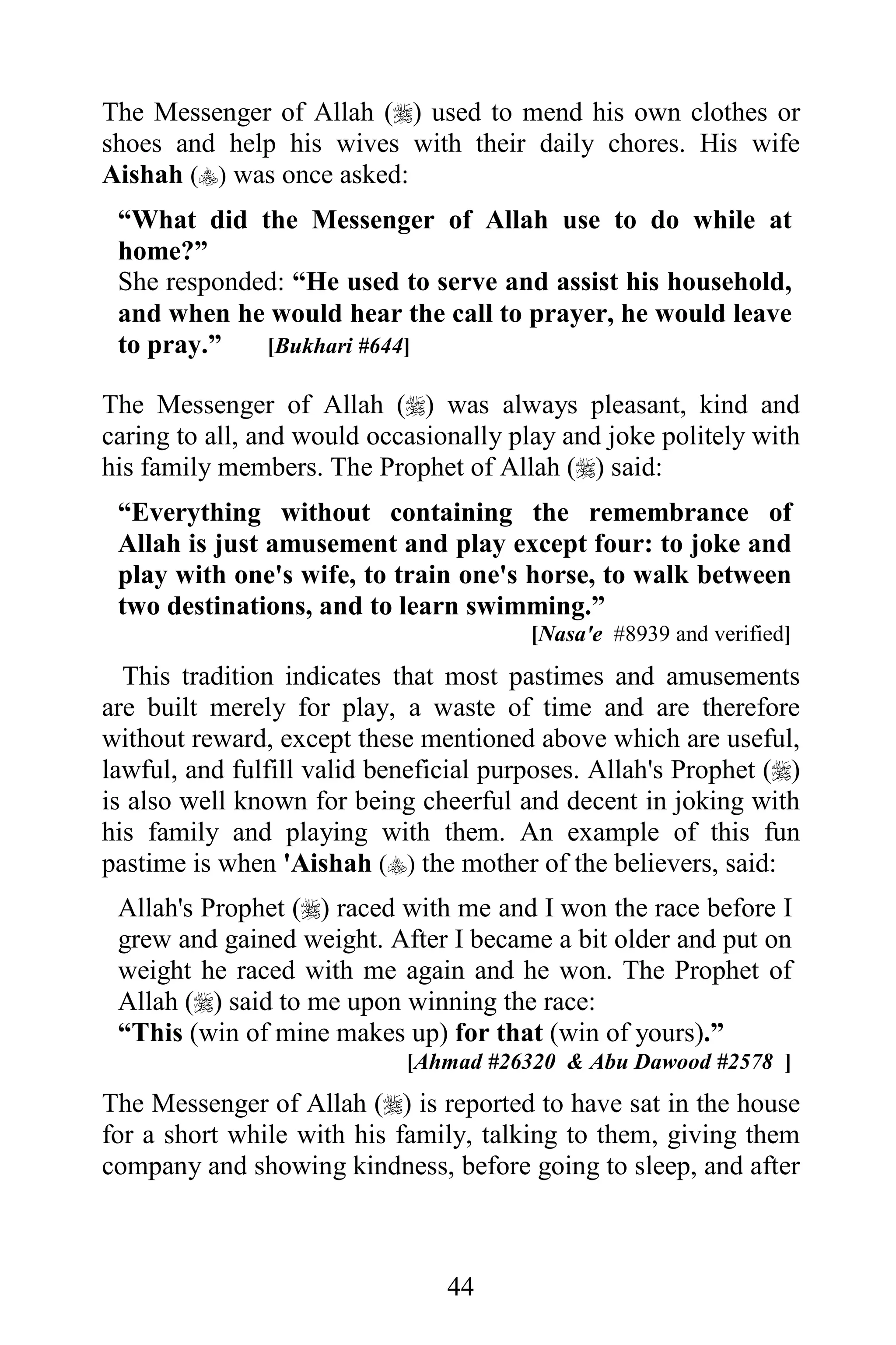 The Messenger of Allah () used to mend his own clothes or
shoes and help his wives with their daily chores. His wife
Aishah () was once asked:
 “What did the Messenger of Allah use to do while at
 home?”
 She responded: “He used to serve and assist his household,
 and when he would hear the call to prayer, he would leave
 to pray.”   [Bukhari #644]

The Messenger of Allah () was always pleasant, kind and
caring to all, and would occasionally play and joke politely with
his family members. The Prophet of Allah () said:
 “Everything without containing the remembrance of
 Allah is just amusement and play except four: to joke and
 play with one's wife, to train one's horse, to walk between
 two destinations, and to learn swimming.”
                                        [Nasa'e #8939 and verified]
  This tradition indicates that most pastimes and amusements
are built merely for play, a waste of time and are therefore
without reward, except these mentioned above which are useful,
lawful, and fulfill valid beneficial purposes. Allah's Prophet ()
is also well known for being cheerful and decent in joking with
his family and playing with them. An example of this fun
pastime is when 'Aishah () the mother of the believers, said:
 Allah's Prophet () raced with me and I won the race before I
 grew and gained weight. After I became a bit older and put on
 weight he raced with me again and he won. The Prophet of
 Allah () said to me upon winning the race:
 “This (win of mine makes up) for that (win of yours).”
                            [Ahmad #26320 & Abu Dawood #2578 ]
The Messenger of Allah () is reported to have sat in the house
for a short while with his family, talking to them, giving them
company and showing kindness, before going to sleep, and after



                                44
 