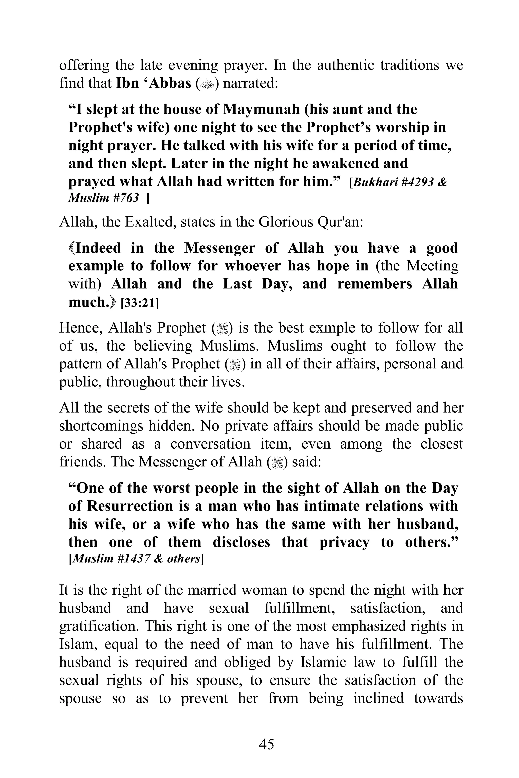 offering the late evening prayer. In the authentic traditions we
find that Ibn ‘Abbas () narrated:
 “I slept at the house of Maymunah (his aunt and the
 Prophet's wife) one night to see the Prophet’s worship in
 night prayer. He talked with his wife for a period of time,
 and then slept. Later in the night he awakened and
 prayed what Allah had written for him.” [Bukhari #4293 &
 Muslim #763 ]
Allah, the Exalted, states in the Glorious Qur'an:
 Indeed in the Messenger of Allah you have a good
 example to follow for whoever has hope in (the Meeting
 with) Allah and the Last Day, and remembers Allah
 much. [33:21]
Hence, Allah's Prophet () is the best exmple to follow for all
of us, the believing Muslims. Muslims ought to follow the
pattern of Allah's Prophet () in all of their affairs, personal and
public, throughout their lives.
All the secrets of the wife should be kept and preserved and her
shortcomings hidden. No private affairs should be made public
or shared as a conversation item, even among the closest
friends. The Messenger of Allah () said:
 “One of the worst people in the sight of Allah on the Day
 of Resurrection is a man who has intimate relations with
 his wife, or a wife who has the same with her husband,
 then one of them discloses that privacy to others.”
 [Muslim #1437 & others]

It is the right of the married woman to spend the night with her
husband and have sexual fulfillment, satisfaction, and
gratification. This right is one of the most emphasized rights in
Islam, equal to the need of man to have his fulfillment. The
husband is required and obliged by Islamic law to fulfill the
sexual rights of his spouse, to ensure the satisfaction of the
spouse so as to prevent her from being inclined towards

                                 45
 