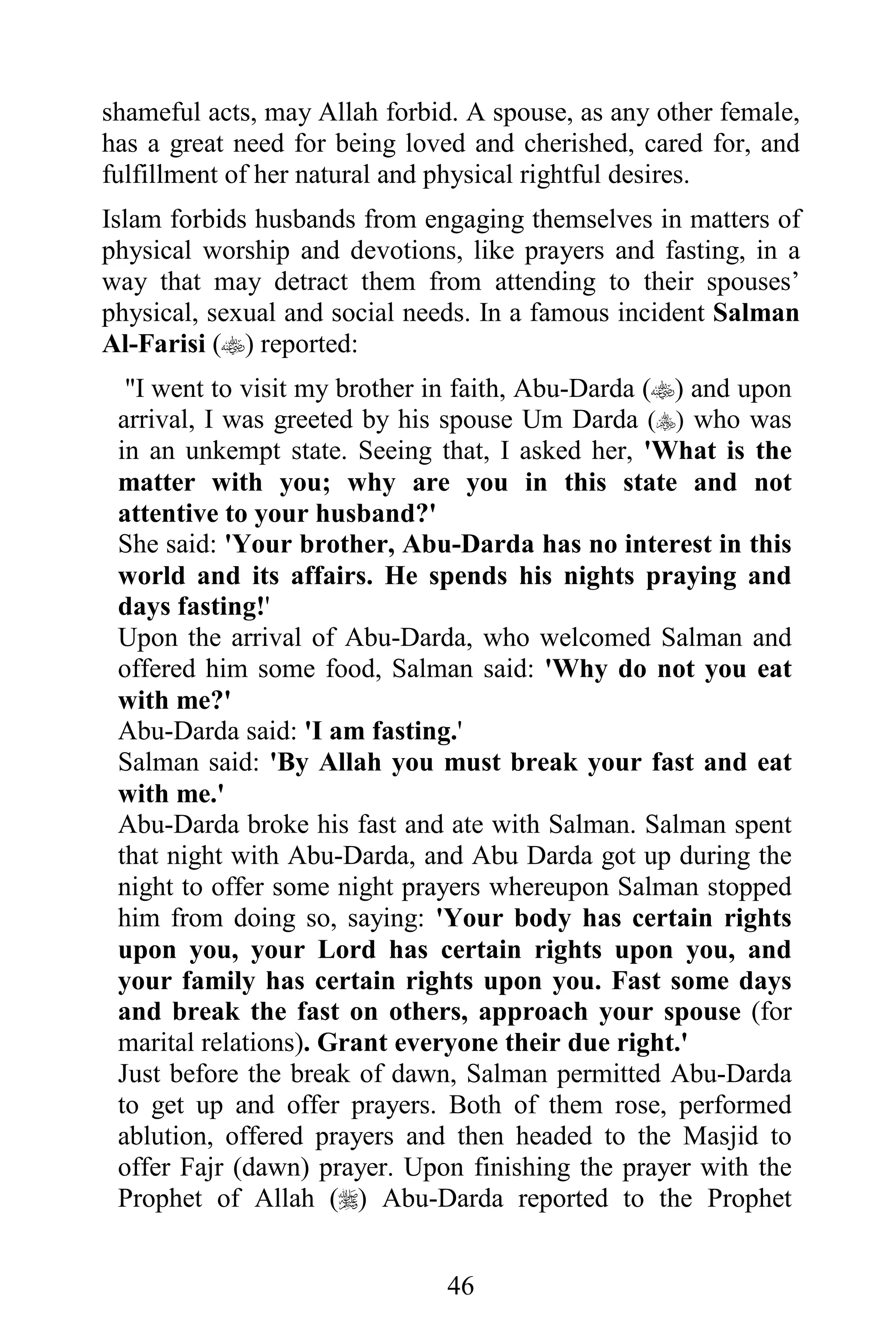 shameful acts, may Allah forbid. A spouse, as any other female,
has a great need for being loved and cherished, cared for, and
fulfillment of her natural and physical rightful desires.
Islam forbids husbands from engaging themselves in matters of
physical worship and devotions, like prayers and fasting, in a
way that may detract them from attending to their spouses’
physical, sexual and social needs. In a famous incident Salman
Al-Farisi () reported:
  "I went to visit my brother in faith, Abu-Darda () and upon
 arrival, I was greeted by his spouse Um Darda () who was
 in an unkempt state. Seeing that, I asked her, 'What is the
 matter with you; why are you in this state and not
 attentive to your husband?'
 She said: 'Your brother, Abu-Darda has no interest in this
 world and its affairs. He spends his nights praying and
 days fasting!'
 Upon the arrival of Abu-Darda, who welcomed Salman and
 offered him some food, Salman said: 'Why do not you eat
 with me?'
 Abu-Darda said: 'I am fasting.'
 Salman said: 'By Allah you must break your fast and eat
 with me.'
 Abu-Darda broke his fast and ate with Salman. Salman spent
 that night with Abu-Darda, and Abu Darda got up during the
 night to offer some night prayers whereupon Salman stopped
 him from doing so, saying: 'Your body has certain rights
 upon you, your Lord has certain rights upon you, and
 your family has certain rights upon you. Fast some days
 and break the fast on others, approach your spouse (for
 marital relations). Grant everyone their due right.'
 Just before the break of dawn, Salman permitted Abu-Darda
 to get up and offer prayers. Both of them rose, performed
 ablution, offered prayers and then headed to the Masjid to
 offer Fajr (dawn) prayer. Upon finishing the prayer with the
 Prophet of Allah () Abu-Darda reported to the Prophet


                               46
 