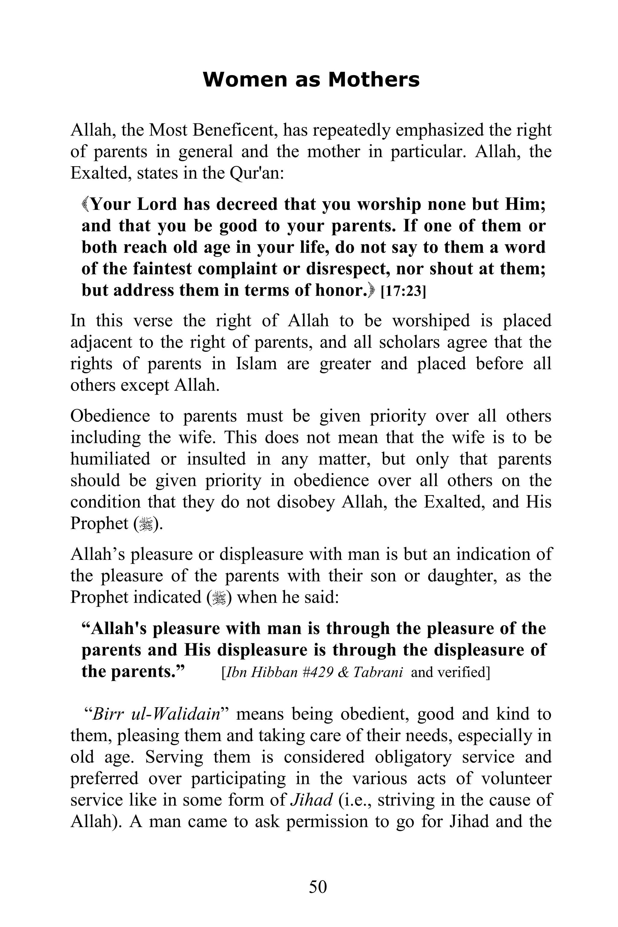 Women as Mothers

Allah, the Most Beneficent, has repeatedly emphasized the right
of parents in general and the mother in particular. Allah, the
Exalted, states in the Qur'an:
 Your Lord has decreed that you worship none but Him;
 and that you be good to your parents. If one of them or
 both reach old age in your life, do not say to them a word
 of the faintest complaint or disrespect, nor shout at them;
 but address them in terms of honor. [17:23]
In this verse the right of Allah to be worshiped is placed
adjacent to the right of parents, and all scholars agree that the
rights of parents in Islam are greater and placed before all
others except Allah.
Obedience to parents must be given priority over all others
including the wife. This does not mean that the wife is to be
humiliated or insulted in any matter, but only that parents
should be given priority in obedience over all others on the
condition that they do not disobey Allah, the Exalted, and His
Prophet ().
Allah’s pleasure or displeasure with man is but an indication of
the pleasure of the parents with their son or daughter, as the
Prophet indicated () when he said:
 “Allah's pleasure with man is through the pleasure of the
 parents and His displeasure is through the displeasure of
 the parents.”    [Ibn Hibban #429 & Tabrani and verified]

  “Birr ul-Walidain” means being obedient, good and kind to
them, pleasing them and taking care of their needs, especially in
old age. Serving them is considered obligatory service and
preferred over participating in the various acts of volunteer
service like in some form of Jihad (i.e., striving in the cause of
Allah). A man came to ask permission to go for Jihad and the


                                50
 
