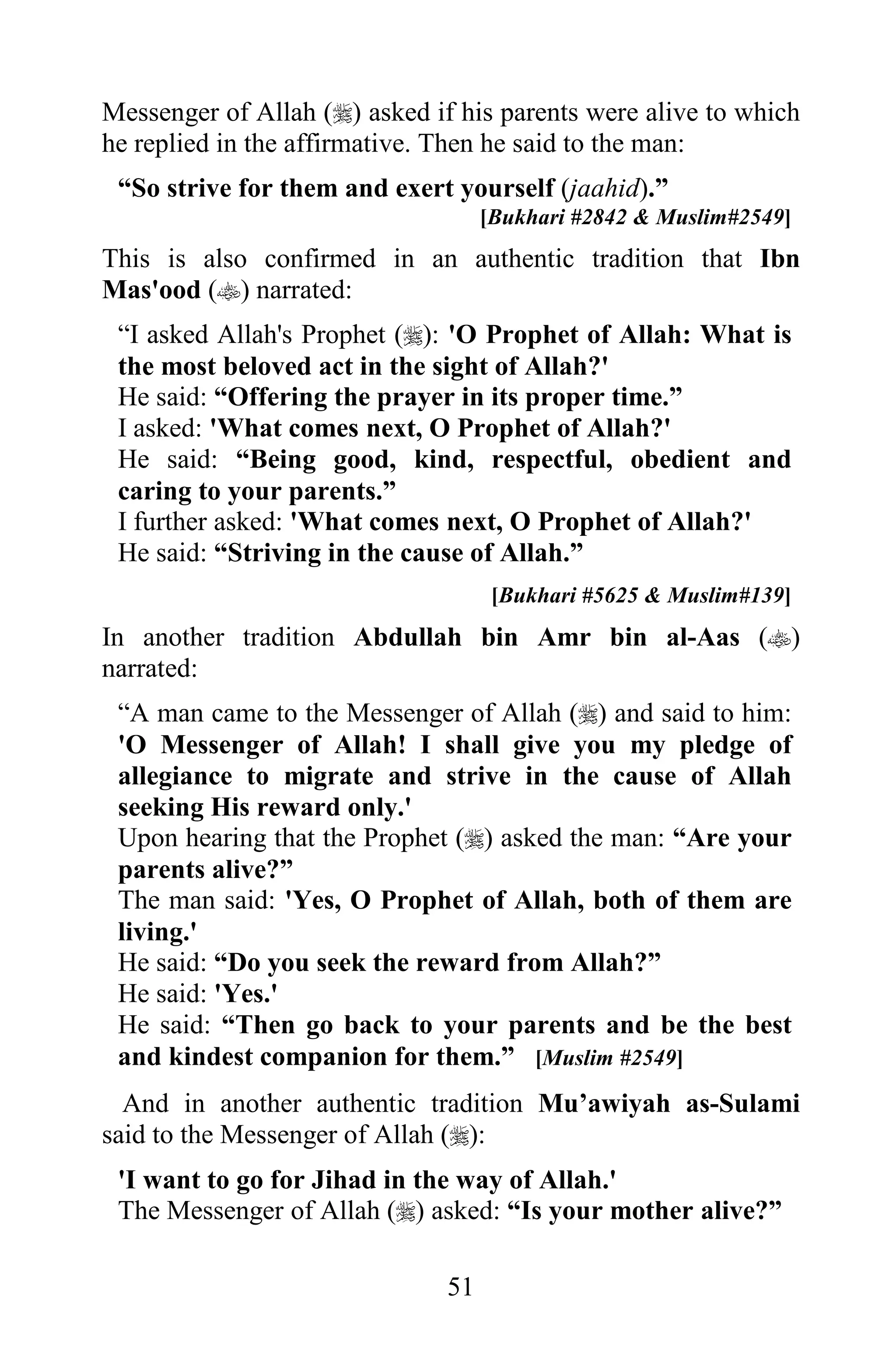 Messenger of Allah () asked if his parents were alive to which
he replied in the affirmative. Then he said to the man:
 “So strive for them and exert yourself (jaahid).”
                                    [Bukhari #2842 & Muslim#2549]
This is also confirmed in an authentic tradition that Ibn
Mas'ood () narrated:
 “I asked Allah's Prophet (): 'O Prophet of Allah: What is
 the most beloved act in the sight of Allah?'
 He said: “Offering the prayer in its proper time.”
 I asked: 'What comes next, O Prophet of Allah?'
 He said: “Being good, kind, respectful, obedient and
 caring to your parents.”
 I further asked: 'What comes next, O Prophet of Allah?'
 He said: “Striving in the cause of Allah.”
                                     [Bukhari #5625 & Muslim#139]
In another tradition Abdullah bin Amr bin al-Aas ()
narrated:
 “A man came to the Messenger of Allah () and said to him:
 'O Messenger of Allah! I shall give you my pledge of
 allegiance to migrate and strive in the cause of Allah
 seeking His reward only.'
 Upon hearing that the Prophet () asked the man: “Are your
 parents alive?”
 The man said: 'Yes, O Prophet of Allah, both of them are
 living.'
 He said: “Do you seek the reward from Allah?”
 He said: 'Yes.'
 He said: “Then go back to your parents and be the best
 and kindest companion for them.” [Muslim #2549]
  And in another authentic tradition Mu’awiyah as-Sulami
said to the Messenger of Allah ():
 'I want to go for Jihad in the way of Allah.'
 The Messenger of Allah () asked: “Is your mother alive?”

                               51
 