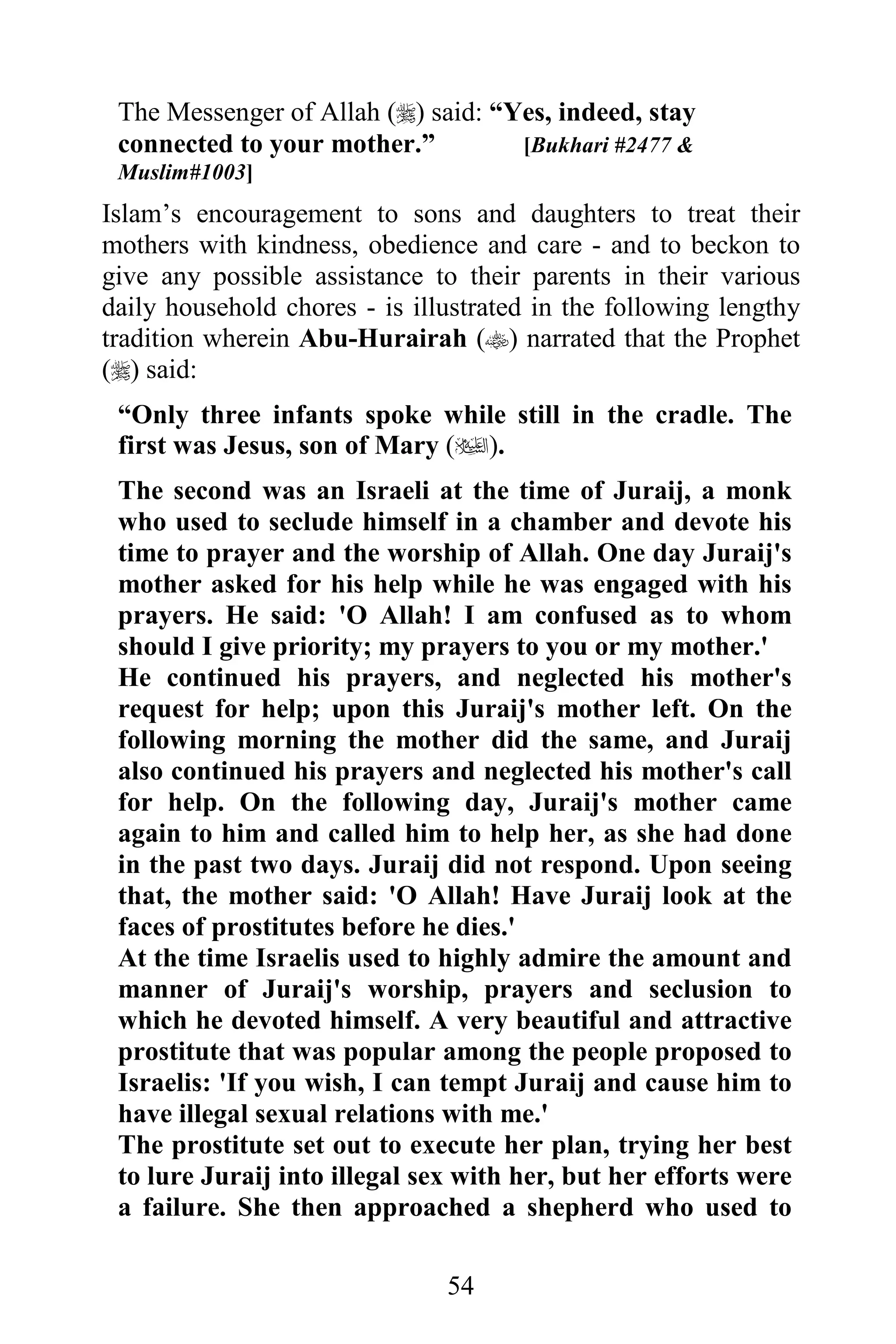 The Messenger of Allah () said: “Yes, indeed, stay
 connected to your mother.”         [Bukhari #2477 &
 Muslim#1003]
Islam’s encouragement to sons and daughters to treat their
mothers with kindness, obedience and care - and to beckon to
give any possible assistance to their parents in their various
daily household chores - is illustrated in the following lengthy
tradition wherein Abu-Hurairah () narrated that the Prophet
() said:
 “Only three infants spoke while still in the cradle. The
 first was Jesus, son of Mary ().
 The second was an Israeli at the time of Juraij, a monk
 who used to seclude himself in a chamber and devote his
 time to prayer and the worship of Allah. One day Juraij's
 mother asked for his help while he was engaged with his
 prayers. He said: 'O Allah! I am confused as to whom
 should I give priority; my prayers to you or my mother.'
 He continued his prayers, and neglected his mother's
 request for help; upon this Juraij's mother left. On the
 following morning the mother did the same, and Juraij
 also continued his prayers and neglected his mother's call
 for help. On the following day, Juraij's mother came
 again to him and called him to help her, as she had done
 in the past two days. Juraij did not respond. Upon seeing
 that, the mother said: 'O Allah! Have Juraij look at the
 faces of prostitutes before he dies.'
 At the time Israelis used to highly admire the amount and
 manner of Juraij's worship, prayers and seclusion to
 which he devoted himself. A very beautiful and attractive
 prostitute that was popular among the people proposed to
 Israelis: 'If you wish, I can tempt Juraij and cause him to
 have illegal sexual relations with me.'
 The prostitute set out to execute her plan, trying her best
 to lure Juraij into illegal sex with her, but her efforts were
 a failure. She then approached a shepherd who used to

                               54
 