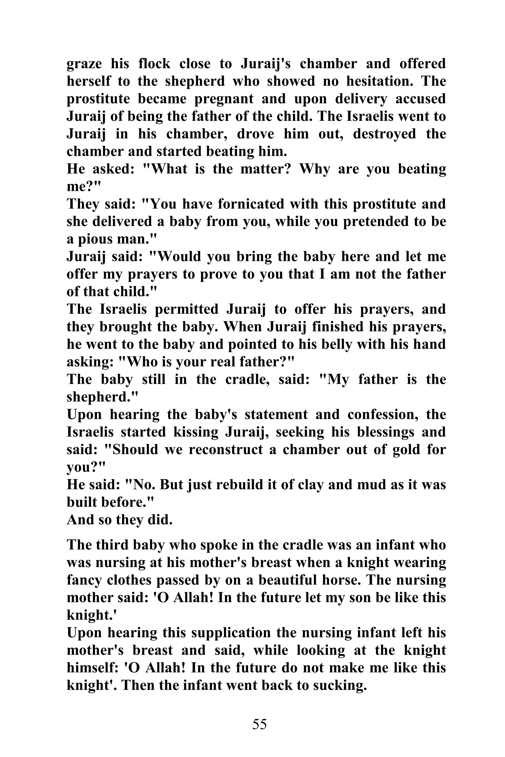 graze his flock close to Juraij's chamber and offered
herself to the shepherd who showed no hesitation. The
prostitute became pregnant and upon delivery accused
Juraij of being the father of the child. The Israelis went to
Juraij in his chamber, drove him out, destroyed the
chamber and started beating him.
He asked: "What is the matter? Why are you beating
me?"
They said: "You have fornicated with this prostitute and
she delivered a baby from you, while you pretended to be
a pious man."
Juraij said: "Would you bring the baby here and let me
offer my prayers to prove to you that I am not the father
of that child."
The Israelis permitted Juraij to offer his prayers, and
they brought the baby. When Juraij finished his prayers,
he went to the baby and pointed to his belly with his hand
asking: "Who is your real father?"
The baby still in the cradle, said: "My father is the
shepherd."
Upon hearing the baby's statement and confession, the
Israelis started kissing Juraij, seeking his blessings and
said: "Should we reconstruct a chamber out of gold for
you?"
He said: "No. But just rebuild it of clay and mud as it was
built before."
And so they did.
The third baby who spoke in the cradle was an infant who
was nursing at his mother's breast when a knight wearing
fancy clothes passed by on a beautiful horse. The nursing
mother said: 'O Allah! In the future let my son be like this
knight.'
Upon hearing this supplication the nursing infant left his
mother's breast and said, while looking at the knight
himself: 'O Allah! In the future do not make me like this
knight'. Then the infant went back to sucking.

                             55
 