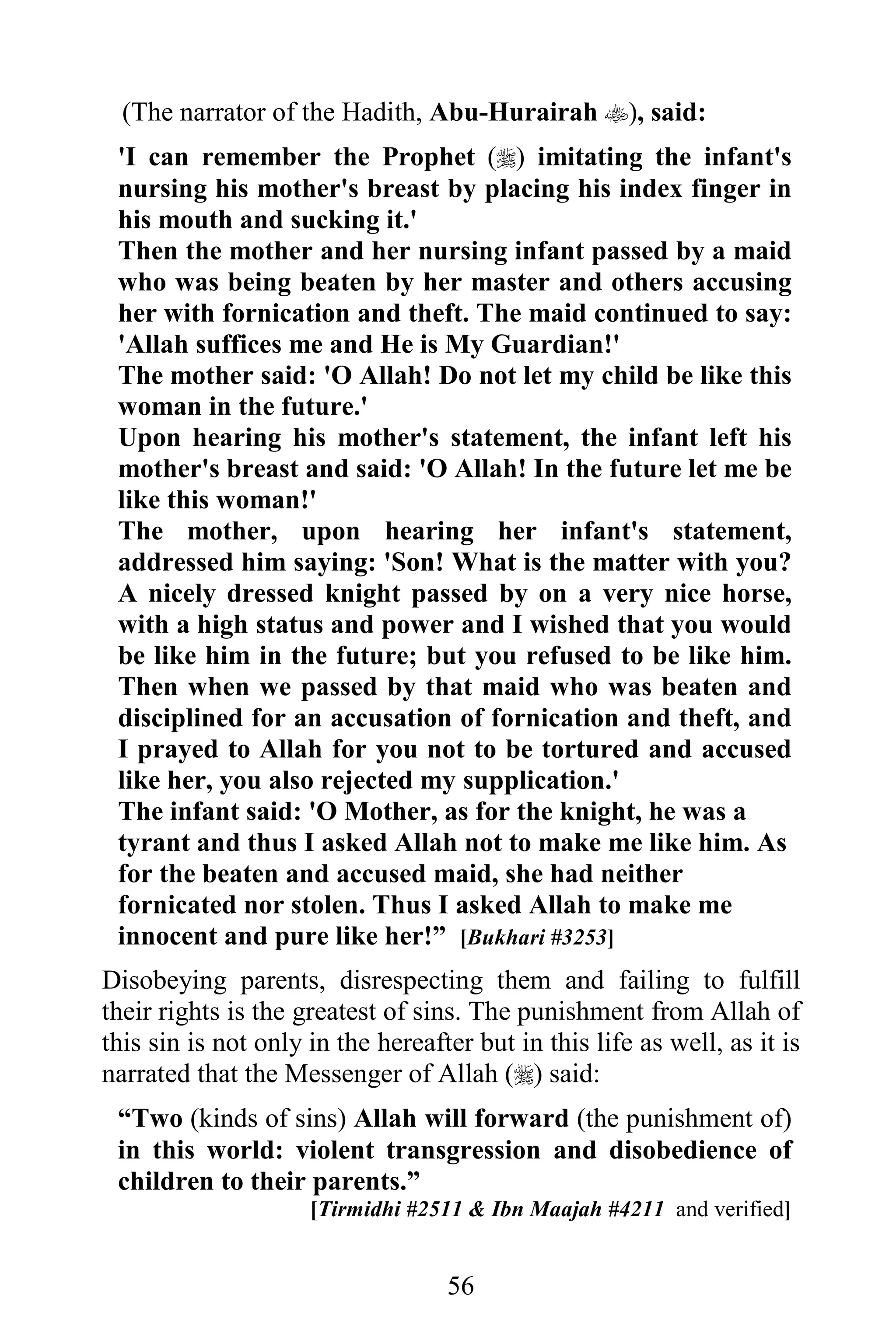 (The narrator of the Hadith, Abu-Hurairah ), said:
 'I can remember the Prophet () imitating the infant's
 nursing his mother's breast by placing his index finger in
 his mouth and sucking it.'
 Then the mother and her nursing infant passed by a maid
 who was being beaten by her master and others accusing
 her with fornication and theft. The maid continued to say:
 'Allah suffices me and He is My Guardian!'
 The mother said: 'O Allah! Do not let my child be like this
 woman in the future.'
 Upon hearing his mother's statement, the infant left his
 mother's breast and said: 'O Allah! In the future let me be
 like this woman!'
 The mother, upon hearing her infant's statement,
 addressed him saying: 'Son! What is the matter with you?
 A nicely dressed knight passed by on a very nice horse,
 with a high status and power and I wished that you would
 be like him in the future; but you refused to be like him.
 Then when we passed by that maid who was beaten and
 disciplined for an accusation of fornication and theft, and
 I prayed to Allah for you not to be tortured and accused
 like her, you also rejected my supplication.'
 The infant said: 'O Mother, as for the knight, he was a
 tyrant and thus I asked Allah not to make me like him. As
 for the beaten and accused maid, she had neither
 fornicated nor stolen. Thus I asked Allah to make me
 innocent and pure like her!” [Bukhari #3253]
Disobeying parents, disrespecting them and failing to fulfill
their rights is the greatest of sins. The punishment from Allah of
this sin is not only in the hereafter but in this life as well, as it is
narrated that the Messenger of Allah () said:
 “Two (kinds of sins) Allah will forward (the punishment of)
 in this world: violent transgression and disobedience of
 children to their parents.”
                     [Tirmidhi #2511 & Ibn Maajah #4211 and verified]


                                   56
 