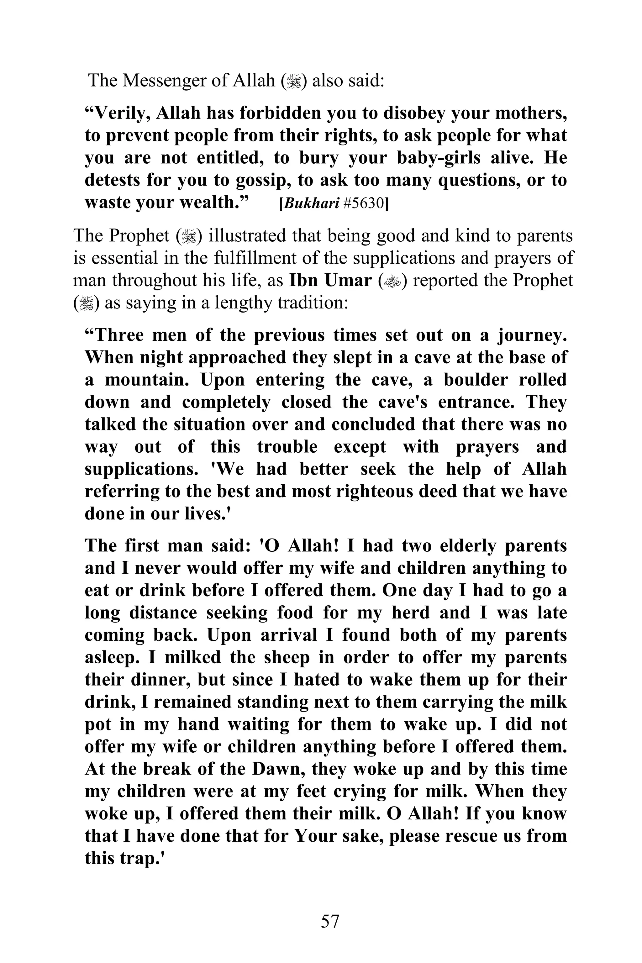 The Messenger of Allah () also said:
 “Verily, Allah has forbidden you to disobey your mothers,
 to prevent people from their rights, to ask people for what
 you are not entitled, to bury your baby-girls alive. He
 detests for you to gossip, to ask too many questions, or to
 waste your wealth.”     [Bukhari #5630]

The Prophet () illustrated that being good and kind to parents
is essential in the fulfillment of the supplications and prayers of
man throughout his life, as Ibn Umar () reported the Prophet
() as saying in a lengthy tradition:
 “Three men of the previous times set out on a journey.
 When night approached they slept in a cave at the base of
 a mountain. Upon entering the cave, a boulder rolled
 down and completely closed the cave's entrance. They
 talked the situation over and concluded that there was no
 way out of this trouble except with prayers and
 supplications. 'We had better seek the help of Allah
 referring to the best and most righteous deed that we have
 done in our lives.'
 The first man said: 'O Allah! I had two elderly parents
 and I never would offer my wife and children anything to
 eat or drink before I offered them. One day I had to go a
 long distance seeking food for my herd and I was late
 coming back. Upon arrival I found both of my parents
 asleep. I milked the sheep in order to offer my parents
 their dinner, but since I hated to wake them up for their
 drink, I remained standing next to them carrying the milk
 pot in my hand waiting for them to wake up. I did not
 offer my wife or children anything before I offered them.
 At the break of the Dawn, they woke up and by this time
 my children were at my feet crying for milk. When they
 woke up, I offered them their milk. O Allah! If you know
 that I have done that for Your sake, please rescue us from
 this trap.'


                                 57
 