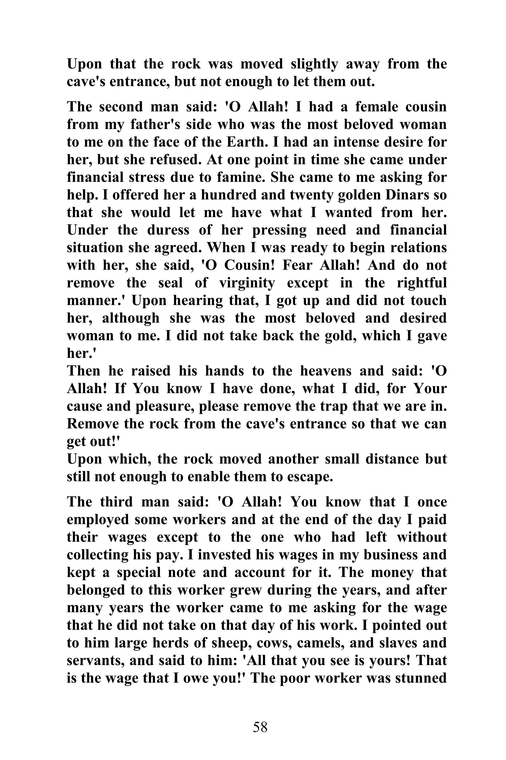 Upon that the rock was moved slightly away from the
cave's entrance, but not enough to let them out.
The second man said: 'O Allah! I had a female cousin
from my father's side who was the most beloved woman
to me on the face of the Earth. I had an intense desire for
her, but she refused. At one point in time she came under
financial stress due to famine. She came to me asking for
help. I offered her a hundred and twenty golden Dinars so
that she would let me have what I wanted from her.
Under the duress of her pressing need and financial
situation she agreed. When I was ready to begin relations
with her, she said, 'O Cousin! Fear Allah! And do not
remove the seal of virginity except in the rightful
manner.' Upon hearing that, I got up and did not touch
her, although she was the most beloved and desired
woman to me. I did not take back the gold, which I gave
her.'
Then he raised his hands to the heavens and said: 'O
Allah! If You know I have done, what I did, for Your
cause and pleasure, please remove the trap that we are in.
Remove the rock from the cave's entrance so that we can
get out!'
Upon which, the rock moved another small distance but
still not enough to enable them to escape.
The third man said: 'O Allah! You know that I once
employed some workers and at the end of the day I paid
their wages except to the one who had left without
collecting his pay. I invested his wages in my business and
kept a special note and account for it. The money that
belonged to this worker grew during the years, and after
many years the worker came to me asking for the wage
that he did not take on that day of his work. I pointed out
to him large herds of sheep, cows, camels, and slaves and
servants, and said to him: 'All that you see is yours! That
is the wage that I owe you!' The poor worker was stunned


                            58
 
