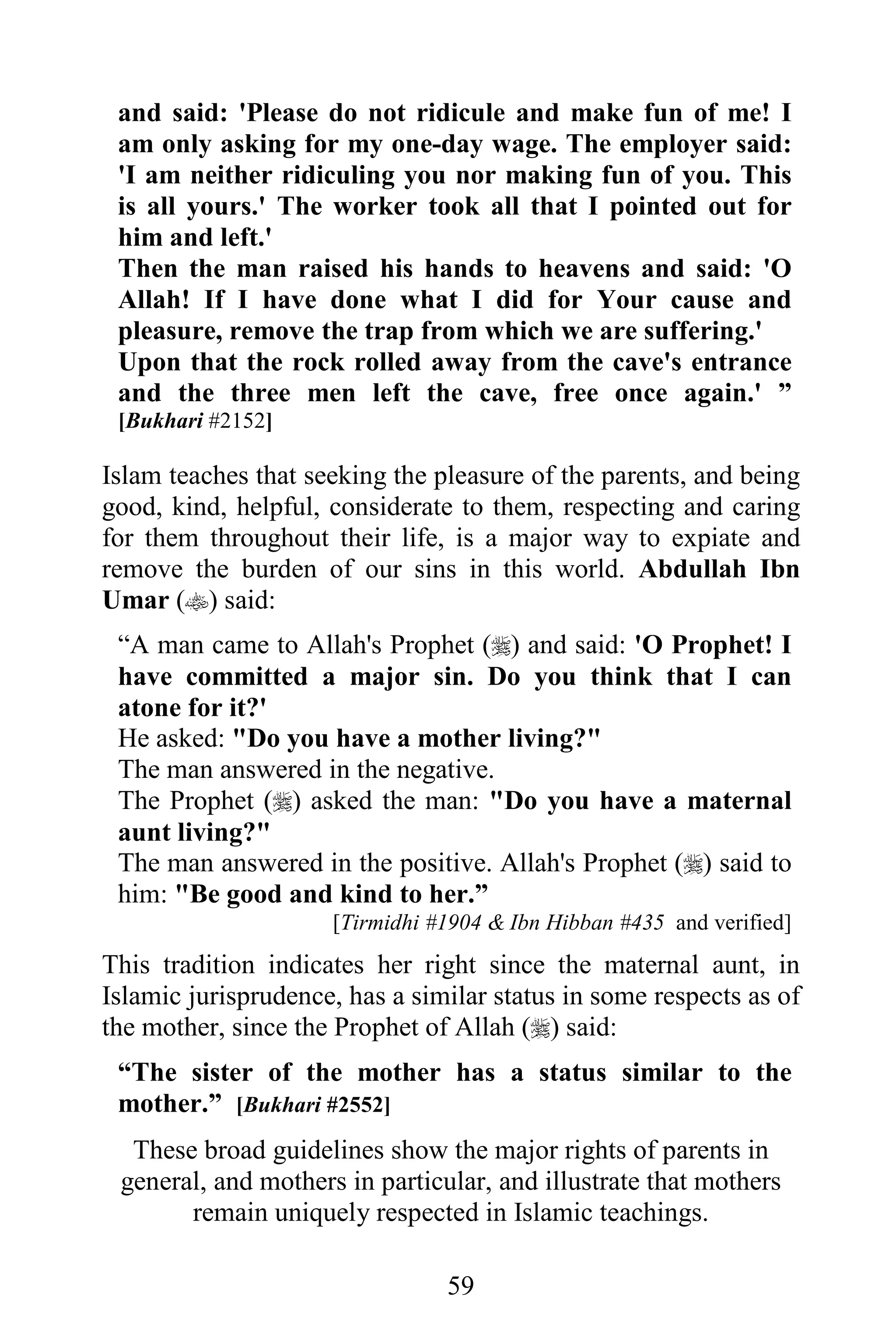 and said: 'Please do not ridicule and make fun of me! I
 am only asking for my one-day wage. The employer said:
 'I am neither ridiculing you nor making fun of you. This
 is all yours.' The worker took all that I pointed out for
 him and left.'
 Then the man raised his hands to heavens and said: 'O
 Allah! If I have done what I did for Your cause and
 pleasure, remove the trap from which we are suffering.'
 Upon that the rock rolled away from the cave's entrance
 and the three men left the cave, free once again.' ”
 [Bukhari #2152]

Islam teaches that seeking the pleasure of the parents, and being
good, kind, helpful, considerate to them, respecting and caring
for them throughout their life, is a major way to expiate and
remove the burden of our sins in this world. Abdullah Ibn
Umar () said:
 “A man came to Allah's Prophet () and said: 'O Prophet! I
 have committed a major sin. Do you think that I can
 atone for it?'
 He asked: "Do you have a mother living?"
 The man answered in the negative.
 The Prophet () asked the man: "Do you have a maternal
 aunt living?"
 The man answered in the positive. Allah's Prophet () said to
 him: "Be good and kind to her.”
                     [Tirmidhi #1904 & Ibn Hibban #435 and verified]
This tradition indicates her right since the maternal aunt, in
Islamic jurisprudence, has a similar status in some respects as of
the mother, since the Prophet of Allah () said:
 “The sister of the mother has a status similar to the
 mother.” [Bukhari #2552]
  These broad guidelines show the major rights of parents in
 general, and mothers in particular, and illustrate that mothers
       remain uniquely respected in Islamic teachings.

                                59
 