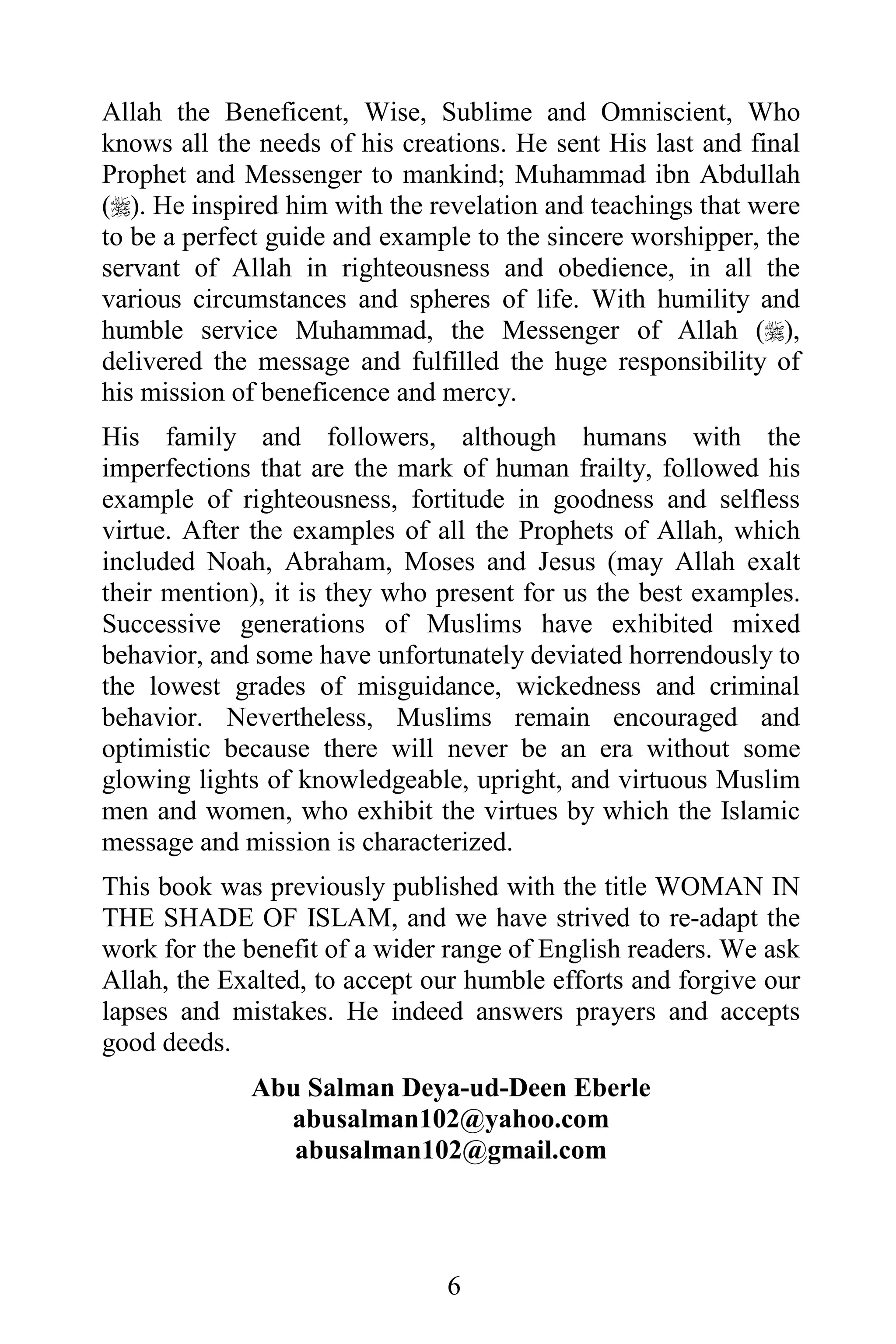 Allah the Beneficent, Wise, Sublime and Omniscient, Who
knows all the needs of his creations. He sent His last and final
Prophet and Messenger to mankind; Muhammad ibn Abdullah
(). He inspired him with the revelation and teachings that were
to be a perfect guide and example to the sincere worshipper, the
servant of Allah in righteousness and obedience, in all the
various circumstances and spheres of life. With humility and
humble service Muhammad, the Messenger of Allah (),
delivered the message and fulfilled the huge responsibility of
his mission of beneficence and mercy.
His family and followers, although humans with the
imperfections that are the mark of human frailty, followed his
example of righteousness, fortitude in goodness and selfless
virtue. After the examples of all the Prophets of Allah, which
included Noah, Abraham, Moses and Jesus (may Allah exalt
their mention), it is they who present for us the best examples.
Successive generations of Muslims have exhibited mixed
behavior, and some have unfortunately deviated horrendously to
the lowest grades of misguidance, wickedness and criminal
behavior. Nevertheless, Muslims remain encouraged and
optimistic because there will never be an era without some
glowing lights of knowledgeable, upright, and virtuous Muslim
men and women, who exhibit the virtues by which the Islamic
message and mission is characterized.
This book was previously published with the title WOMAN IN
THE SHADE OF ISLAM, and we have strived to re-adapt the
work for the benefit of a wider range of English readers. We ask
Allah, the Exalted, to accept our humble efforts and forgive our
lapses and mistakes. He indeed answers prayers and accepts
good deeds.
             Abu Salman Deya-ud-Deen Eberle
               abusalman102@yahoo.com
                abusalman102@gmail.com




                               6
 